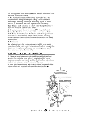 the list suggest any items we overlooked in our own assessment? If so,
add these items to the class list.
4. Ask students to share the methods they proposed to make the
classroom safer during an earthquake. Many will be as simple as
relocating or removing furnishings. Others may require tie downs,
anchors, or fasteners to hold them in place during the shaking.
Help the class reach consensus on a short list of changes to improve
their own classroom for earthquake safety.
5. Give students class time to develop an RVS checklist for their
homes, based on their own screening of the classroom and Master
5.2b. Assign students to screen their homes, with the cooperation of
their families, and write brief reports of their findings, including
suggestions for what they could do to make their homes safer during
an earthquake.
C. Conclusion
Let colleagues know that your students are available to do hazard
screenings of other classrooms. Assign teams of students to screen the
classrooms of any interested teachers and develop plans to retrofit
those classrooms for earthquake safety.
A D A P T A T I O N S A N D E X T E N S I O N S
1. Encourage your students to present their data, analysis, and sug-
gestions for retrofitting to the school’s principal, staff, or parent
teacher organization and to their families. Both in school and at home,
students may volunteer to do all or some of the work.
2. Invite interested students to develop a one-minute radio or television
spot to inform their community about rapid visual screening.
A G U / F E M A 297 S E I S M I C S L E U T H S
 