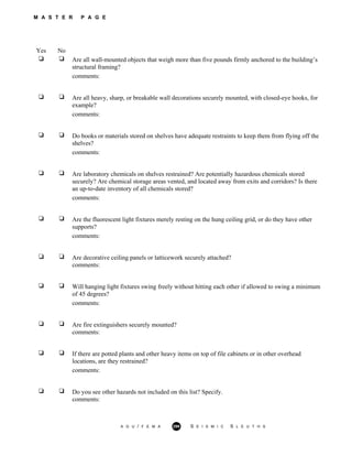 M A S T E R P A G E
Yes No
Are all wall-mounted objects that weigh more than five pounds firmly anchored to the building’s
structural framing?
comments:
Are all heavy, sharp, or breakable wall decorations securely mounted, with closed-eye hooks, for
example?
comments:
Do books or materials stored on shelves have adequate restraints to keep them from flying off the
shelves?
comments:
Are laboratory chemicals on shelves restrained? Are potentially hazardous chemicals stored
securely? Are chemical storage areas vented, and located away from exits and corridors? Is there
an up-to-date inventory of all chemicals stored?
comments:
Are the fluorescent light fixtures merely resting on the hung ceiling grid, or do they have other
supports?
comments:
Are decorative ceiling panels or latticework securely attached?
comments:
Will hanging light fixtures swing freely without hitting each other if allowed to swing a minimum
of 45 degrees?
comments:
Are fire extinguishers securely mounted?
comments:
If there are potted plants and other heavy items on top of file cabinets or in other overhead
locations, are they restrained?
comments:
Do you see other hazards not included on this list? Specify.
comments:
A G U / F E M A 299 S E I S M I C S L E U T H S
 