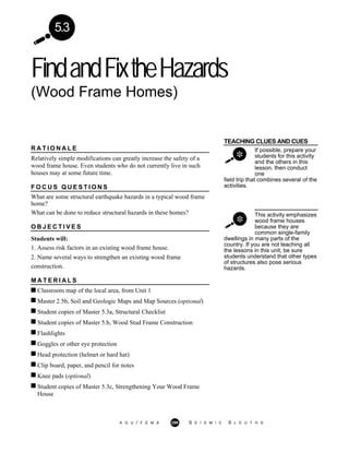 FindandFixtheHazards
(Wood Frame Homes)
A G U / F E M A 299 S E I S M I C S L E U T H S
5.3
TEACHING CLUES AND CUES
If possible, prepare your
students for this activity
and the others in this
lesson, then conduct
one
field trip that combines several of the
activities.
This activity emphasizes
wood frame houses
because they are
common single-family
R A T I O N A L E
Relatively simple modifications can greatly increase the safety of a
wood frame house. Even students who do not currently live in such
houses may at some future time.
F O C U S Q U E S T I O N S
What are some structural earthquake hazards in a typical wood frame
home?
What can be done to reduce structural hazards in these homes?
O B J E C T I V E S
Students will:
1. Assess risk factors in an existing wood frame house.
2. Name several ways to strengthen an existing wood frame
construction.
M A T E R I A L S
dwellings in many parts of the
country. If you are not teaching all
the lessons in this unit, be sure
students understand that other types
of structures also pose serious
hazards.
Classroom map of the local area, from Unit 1
Master 2.5b, Soil and Geologic Maps and Map Sources (optional)
Student copies of Master 5.3a, Structural Checklist
Student copies of Master 5.b, Wood Stud Frame Construction
Flashlights
Goggles or other eye protection
Head protection (helmet or hard hat)
Clip board, paper, and pencil for notes
Knee pads (optional)
Student copies of Master 5.3c, Strengthening Your Wood Frame
House
 