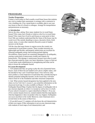 P R O C E D U R E
Teacher Preparation
Contact a local realtor to find a nearby wood frame house that students
can visit to conduct their assessment, or arrange with a contractor to
visit a building site. If no vacant home is available, plan to use your
own home or that of a friend or colleague. Arrange for transportation
and permissions as necessary.
A. Introduction
Survey the class, asking: How many students live in wood frame
houses? How many have friends or relatives who live in wood frame
houses? How many have lived in such houses at some point in their
lives? (Be sure students understand that the frame of the house may be
wood even if the outside sheathing is stucco, decorative brick, brick
veneer, stone, or some other material.) Record a count of student
answers on the board.
Tell the class that many homes in regions across the country are
constructed of wood frame systems. These wooden structures are
lightweight and flexible, and properly nailed joints are excellent for
releasing earthquake energy and resisting ground shaking.
Nevertheless, frame houses are sometimes damaged by an earthquake,
causing a great deal of unnecessary trouble and expense for
homeowners. This damage is unnecessary because most often it could
have been prevented by some very basic alterations. It pays to find out
if your home needs rehabilitation or strengthening and what can be
done to lessen the earthquake hazard.
B. Lesson Development
1. Tell students that they are going to play the role of potential home
buyers. Each of them has just landed a new job at a higher salary, and
has decided to buy a new wood frame house. First, however, they
must conduct a visual inspection of each home they consider buying to
identify potential earthquake hazards. In this lesson they will learn
what to look for in the foundation and other structural components.
2. Ask: What seismic hazard designation has been applied to the area
where we live? (In Unit 3, Lesson 3, you noted this information on the
classroom local map. It is also available on Master 1.3b, U.S.
Earthquake Hazard Map.) Explain that the degree of earthquake risk in
any structure depends on where it is located as well as how it is built.
If your school is located in a region identified on Master 1.3b as one
of low seismic hazard, however, remind students that this map depicts
what has happened; it does not predict what may happen. Earthquakes
can occur anywhere in the world. Moreover, most Americans move
several times in the course of their lives.
3. If you did Lesson 2.5, students will also know the soil characteristics
of their own region. If this information is not on your classroom map,
refer students to local maps of soil characteristics, and
A G U / F E M A 300 S E I S M I C S L E U T H S
 