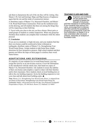 TEACHING CLUES AND CUES
Engineers and architects
are the people best
qualified to assess the
strength of structures
ask them to characterize the soil of the site they will be visiting. (See
Master 2.5b, Soil and Geologic Maps and Map Sources.) Emphasize
again that the site and the mode of construction interact.
4. Distribute copies of Master 5.3a, Structural Checklist, and Master
5.3b, Wood Stud Frame Construction. Point out the numbered areas
on the drawing, and tell students that these are among the things they
will be inspecting on their field trip.
5. Travel with your class to the site you have chosen. Direct pairs or
small groups of students to conduct inspections. When one group has
finished, those students can complete their worksheets while the others
proceed.
C. Conclusion
If you are in a moderate- or high-risk area, and your students find that
their own homes could be reinforced to better withstand an
earthquake, distribute copies of Master 5.3c, Strengthening Your
Wood Frame House. Assign students to take home these simple
directions for four inexpensive projects. High school students and their
parents can follow the steps on these pages to reinforce their wood
frame homes.
A D A P T A T I O N S A N D E X T E N S I O N S
If a majority of your students live in wood frame houses, you may
assign this activity as an out-of-class exercise. Cover the information
in the introduction with the whole class, then hand out copies of
Master 5.3a, Structural Checklist. Ask students to assess the stability
of their own homes and complete a report to share with their families
and/or their classmates. Have students check on local building laws or
talk to the city building inspector. Invite the building inspector to visit
your class and talk about local building codes.
Note: Master 5.3c, Strengthening Your Wood Frame House, is adapted from
An Ounce of Prevention: Strengthening Your Wood Frame House for
Earthquake Safety, with permission from the Bay Area Regional Earthquake
Preparedness Project, 101 8th Street, Room 152, Oakland, CA 94607.
and their resistance to earthquakes.
If your students have serious con-
cerns, encourage them to discuss
with their parents the possibility of
bringing in a professional. Even the
first modification on Master 5.3c is
best undertaken after structural
analysis, especially an analysis of
foundation soils.
A G U / F E M A 301 S E I S M I C S L E U T H S
 