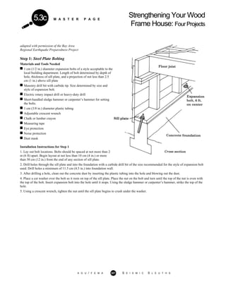 M A S T E R P A G E
Strengthening Your Wood
Frame House: FourProjects
5.3c
adapted with permission of the Bay Area
Regional Earthquake Preparedness Project
Step 1: Steel Plate Bolting
Materials and Tools Needed
1 cm (1/2 in.) diameter expansion bolts of a style acceptable to the
local building department. Length of bolt determined by depth of
hole, thickness of sill plate, and a projection of not less than 2.5
cm (1 in.) above sill plate
Masonry drill bit with carbide tip. Size determined by size and
style of expansion bolt.
Electric rotary impact drill or heavy-duty drill
Short-handled sledge hammer or carpenter’s hammer for setting
the bolts.
1 cm (3/8 in.) diameter plastic tubing
Adjustable crescent wrench
Chalk or lumber crayon
Measuring tape
Eye protection
Noise protection
Dust mask
Installation Instructions for Step 1
1. Lay out bolt locations. Bolts should be spaced at not more than 2
m (6 ft) apart. Begin layout at not less than 10 cm (4 in.) or more
than 30 cm (12 in.) from the end of any section of sill plate.
2. Drill holes through the sill plate and into the foundation with a carbide drill bit of the size recommended for the style of expansion bolt
used. Drill holes a minimum of 11.5 cm (4.5 in.) into foundation wall.
3. After drilling a hole, clean out the concrete dust by inserting the plastic tubing into the hole and blowing out the dust.
4. Place a cut washer over the bolt so it rests on top of the sill plate. Place the nut on the bolt and turn until the top of the nut is even with
the top of the bolt. Insert expansion bolt into the hole until it stops. Using the sledge hammer or carpenter’s hammer, strike the top of the
hole.
5. Using a crescent wrench, tighten the nut until the sill plate begins to crush under the washer.
A G U / F E M A 307 S E I S M I C S L E U T H S
 