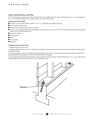 M A S T E R P A G E
Step 2: Install Blocking at Sill Plate
Note: This blocking is necessary only when the depth of the studs is different from the width of the sill plate, such as 2 x 4 studs attached
to a 2 x 6 sill. If the stud depth and the sill plate width are the same, skip this step.
Materials and Tools Needed
Nominal 5 cm (2 in.) thick lumber (actually 4 cm, or 1.5 in. thick) the same depth as the studs
16d (16-penny) common nails
Electric drill to pre-drill holes for nails, if necessary
0.2 cm (1/16 in.) diameter drill bits for pre-drilling nail holes and a bit at least 0.2 cm (1/16 in.) larger than the diameter (point-to-point
distance across) of the anchor bolt nut
Carpenter’s hammer
Measuring tape
Pencil
Eye protection
Dust mask
Installation Instructions for Step 2
1. Measure distance between studs.
2. Cut pieces of blocking from 5 cm (2 in.) thick piece of lumber, the same depth as the studs, equal to the distance between studs, that the
blocking fits snugly.
3. In those stud spaces, where a new anchor bolt has been installed, mark the bolt location on the bottom of the blocking and drill a hole
large enough that the blocking fits over the bolt and rests fully on the sill plate.
4. Nail the blocking to the sill plate with between 3 and 6 16d nails. If blocking begins to split while the nail is driven, remove the nail and
drill pilot holes for each nail with the 0.2 cm (1/16 in.) diameter drill bit.
A G U / F E M A 308 S E I S M I C S L E U T H S
 