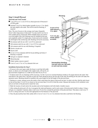 M A S T E R P A G E
Step 3: Install Plywood
Materials and Tools Needed
1 cm (3/8 in.) or 1.2 cm (15/32 in.) thick plywood of Structural 1
of CDX grade
Nominal 5 cm (2 in.) thick lumber (actually 4 cm or 1.5 in. thick)
the same depth as the studs. This will be used for blocking, if
required.
Note: The size of access to the average crawl space frequently
doesn’t allow large pieces of plywood. You may need to use two or
more smaller pieces of plywood. When multiple pieces are used to
cover the height of the wall, blocking must be installed at the joint
and completely nailed. If a single piece of plywood can be installed
the full height of the reinforcing wall, blocking will not be necessary.
8d common nails for use with 1 cm (3/8 in.) plywood
10d common nails for use with 1.2 cm (15/32 in.) plywood
16d common nails for use with blocking, if required
Electric circular saw
Electric drill
0.2 cm (1/16 in.) diameter drill bit for pre-drilling nail holes if
blocking is required
Nail gun or carpenter’s hammer
Measuring tape
Chalk, lumber crayon or pencil
4 cm to 5 cm (1.5 in. to 2 in.) diameter hole saw
Installation Instructions for Step 3
1. If access to the crawl space under the house is such that full-width
sheets, or sheets cut to the height of the cripple studs, will not fit, cut
plywood sheets lengthwise to a width not less than 46 cm (18 in.).
2. If sheets need to be cut, blocking will be necessary. Cut the 5 cm (2 in.) nominal thickness lumber to fit snugly between the studs. Nail
each block to the studs with 2 16d nails at each end. Nails should be driven into the side of the stud. Pre-drilling for the nails will make this
operation easier. Blocking should be installed at the same height for the full length of the plywood sheet.
3. Starting at a comer, measure across the studs to find a stud where the sheets of plywood can butt. In order to do this, find the stud closest
to, but not less than 1.2 m (4' ft.) or closest to, but not more than 2.4 m (8 ft.) from the corner. Measure the location of all ventilation vents
and cut out holes in the plywood to match the vents.
4. Mark the location of each stud at the top plate and on the foundation wall with chalk or lumber crayon.
5. After cutting the plywood to fit, lay it up against the studs and hammer a nail in each comer of the plywood to hold it in place. Using a
nail gun, or a carpenter’s hammer, place a nail every 10 cm (4 in.) around the perimeter of the plywood sheet. Then place a nail every 15
cm (6 in.) along each stud. Use the nails appropriate for the thickness of the plywood.
6. Once the plywood has been fully nailed, drill a 4 cm to 5 cm (1.5 in. to 2 in.) diameter hole above and below the blocking.
A G U / F E M A 309 S E I S M I C S L E U T H S
 