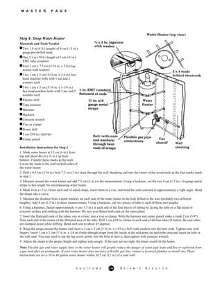 M A S T E R P A G E
Step 4: Strap Water Heater
Materials and Tools Needed
Two 1.8 m (6 ft.) lengths of 4 cm (1.5 in.)
gauge pre-drilled strap
One 3.1 m (10 ft.) length of 1 cm (.5 in.)
EMT tube (conduit)
Four 1 cm x 7.5 cm (5/16 in. x 3 in.) lag
screws with washers
Two 1 cm x 2 cm (5/16 in. x 3/4 in.) hex
head machine bolts with 1 nut and 2
washers each
Two 1 cm x 3 cm (5/16 in. x 1-1/4 in.)
hex head machine bolts with 1 nut and 2
washers each
Electric drill
Tape measure
Hammer
Hacksaw
Crescent wrench
Vise or clamp
Power drill
1 cm (3/8 in.) drill bit
Center punch
Installation Instructions for Step 4
1. Mark water heater at 15 cm (6 in.) from
top and about 46 cm (18 in.) up from
bottom. Transfer these marks to the wall.
Locate the studs in the wall on both sides of
the water heater.
2. Drill a 0.5 cm (3/16 in.) hole 7.5 cm (3 in.) deep through the wall sheathing and into the center of the wood studs at the four marks made
in step 1.
3. Measure around the water heater and add 7.5 cm (3 in.) to the measurement. Using a hacksaw, cut the two 4 cm (1.5 in.) 16-gauge metal
straps to this length for encompassing water heater.
4. Mark 4 cm (1.5 in.) from each end of metal straps, insert them in a vise, and bend the ends outward to approximately a right angle. Bend
the straps into a curve.
5. Measure the distance from a point midway on each side of the water heater to the hole drilled in the wan (probably two different
lengths). Add 4 cm (1.5 in.) to these measurements. Using a hacksaw, cut two pieces of tube to each of these two lengths.
6. Using a hammer, flatten approximately 4 cm (1.5 in.) at each end of the four pieces of tubing by laying the tube on a flat metal or
concrete surface and striking with the hammer. Be sure you flatten both ends on the same plane.
7. Insert the flattened ends of the tubes, one at a time, into a vise or clamp. With the hammer and center punch make a mark 2 cm (3/4")
from each end at the center of the flattened area of the tube. Drill 1 cm (3/8 in.) holes in each end of all four tubes (8 holes). Be sure tubes
are clamped down while drilling. Bend each end to about 45 degrees.
8. Wrap the straps around the heater and insert a 1 cm x 3 cm (5.16 in. x 1.25 in.) bolt with washers into the bent ends. Tighten nuts with
fingers. Insert 1 cm x 2 cm (5/16 in. x 3/4 in.) bolts through straps from the inside at the mid-point on each tube strut and insert on hole in
the wall stud. You may need to tap the lag screw gently into the hole to start it, then tighten with crescent wrench.
9. Adjust the straps to the proper height and tighten nuts snugly. If the nuts are too tight, the straps could tilt the heater.
Note: Flexible gas and water supply lines to the water heater will greatly reduce the danger of water pipe leaks and fire or explosion from
a gas leak after an earthquake. If your water heater does not have a flexible gas line, contact a licensed plumber to install one. These
instructions are for a 30 to 40 gallon water heater within 30.5 cm (12 in.) of a stud wall.
A G U / F E M A 310 S E I S M I C S L E U T H S
 