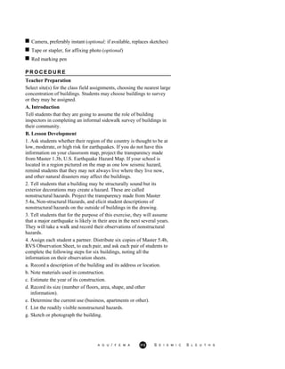 Camera, preferably instant (optional; if available, replaces sketches)
Tape or stapler, for affixing photo (optional)
Red marking pen
P R O C E D U R E
Teacher Preparation
Select site(s) for the class field assignments, choosing the nearest large
concentration of buildings. Students may choose buildings to survey
or they may be assigned.
A. Introduction
Tell students that they are going to assume the role of building
inspectors in completing an informal sidewalk survey of buildings in
their community.
B. Lesson Development
1. Ask students whether their region of the country is thought to be at
low, moderate, or high risk for earthquakes. If you do not have this
information on your classroom map, project the transparency made
from Master 1.3b, U.S. Earthquake Hazard Map. If your school is
located in a region pictured on the map as one low seismic hazard,
remind students that they may not always live where they live now,
and other natural disasters may affect the buildings.
2. Tell students that a building may be structurally sound but its
exterior decorations may create a hazard. These are called
nonstructural hazards. Project the transparency made from Master
5.4a, Non-structural Hazards, and elicit student descriptions of
nonstructural hazards on the outside of buildings in the drawing.
3. Tell students that for the purpose of this exercise, they will assume
that a major earthquake is likely in their area in the next several years.
They will take a walk and record their observations of nonstructural
hazards.
4. Assign each student a partner. Distribute six copies of Master 5.4b,
RVS Observation Sheet, to each pair, and ask each pair of students to
complete the following steps for six buildings, noting all the
information on their observation sheets.
a. Record a description of the building and its address or location.
b. Note materials used in construction.
c. Estimate the year of its construction.
d. Record its size (number of floors, area, shape, and other
information).
e. Determine the current use (business, apartments or other).
f. List the readily visible nonstructural hazards.
g. Sketch or photograph the building.
A G U / F E M A 312 S E I S M I C S L E U T H S
 