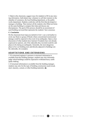 5. Back in the classroom, suggest ways for students to fill in any miss-
ing information. Individuals may volunteer to call their mentors in the
chamber of commerce, the local building department, or the public
works department. Students could also call the firm that developed or
manages a building. Then instruct all the students who filled out forms
on the same building to compare their data and discuss any
discrepancies. The goal of this process should be an assessment of
each building surveyed that represents the students’ best consensus.
C. Conclusion
On the classroom local map you started in Unit 1, use a red marker to
circle any block or group of blocks where concentrated nonstructural
damage could be expected in the event of an earthquake. Open a class
discussion of what students have learned. If students have not already
expressed an opinion, ask if the sidewalks they traveled would be safe
places to be during an earthquake. Generally, the most dangerous
place to be is at building exits and directly adjacent to buildings (on
the sidewalks, for example).
A D A P T A T I O N S A N D E X T E N S I O N S
1. If a structural engineer is present or structural information is
available from the building manager, students may also informally
judge which buildings could be expected to withstand heavy earth-
quake shaking.
2. If structural information is available from the building manager,
students may also list the type of building construction used (wood,
steel, masonry, cement, or other building materials.)
A G U / F E M A 313 S E I S M I C S L E U T H S
 
