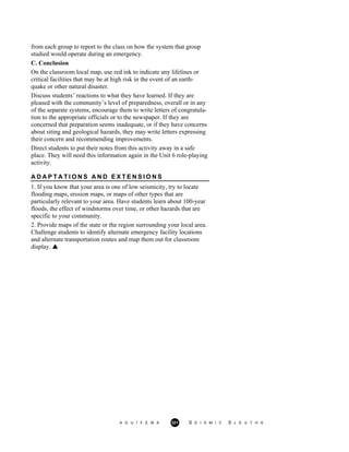 from each group to report to the class on how the system that group
studied would operate during an emergency.
C. Conclusion
On the classroom local map, use red ink to indicate any lifelines or
critical facilities that may be at high risk in the event of an earth-
quake or other natural disaster.
Discuss students’ reactions to what they have learned. If they are
pleased with the community’s level of preparedness, overall or in any
of the separate systems, encourage them to write letters of congratula-
tion to the appropriate officials or to the newspaper. If they are
concerned that preparation seems inadequate, or if they have concerns
about siting and geological hazards, they may write letters expressing
their concern and recommending improvements.
Direct students to put their notes from this activity away in a safe
place. They will need this information again in the Unit 6 role-playing
activity.
A D A P T A T I O N S A N D E X T E N S I O N S
1. If you know that your area is one of low seismicity, try to locate
flooding maps, erosion maps, or maps of other types that are
particularly relevant to your area. Have students learn about 100-year
floods, the effect of windstorms over time, or other hazards that are
specific to your community.
2. Provide maps of the state or the region surrounding your local area.
Challenge students to identify alternate emergency facility locations
and alternate transportation routes and map them out for classroom
display.
A G U / F E M A 321 S E I S M I C S L E U T H S
 