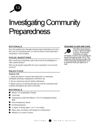 A G U / F E M A 17 S E I S M I C S L E U T H S
1.3
InvestigatingCommunity
Preparedness
TEACHING CLUES AND CUES
The other early lessons
in Unit 1 will be revisited
in Unit 6. This one will
culminate in a major
R A T I O N A L E
Now that students have thought seriously about individual survival in
the event of a natural disaster, it is time for them to learn about their
community’s survival plans.
F O C U S Q U E S T I O N S
How would your community cope in the event of an earthquake or
other natural disaster?
Who are the people responsible for your community’s survival and
recovery?
simulation in Unit 6, but it will also be
woven throughout Units 2 to 5. The
classroom map will play a major role
in this continuing development, so it
is worth the time you spend on it
now.
O B J E C T I V E S
Students will:
1. Adopt and begin to research individual roles in community
earthquake planning, management, and follow-up.
2. Set up a classroom map for further elaboration.
3. Begin a process of learning through and with the community that
continues throughout this entire curriculum.
M A T E R I A L S
Master 1.3a, Preparedness People
Local map
Transparency made from Master 1.3b, U.S. Earthquake Hazard
Map
Extra transparency sheets
Overhead projector
A square of sturdy paper, 1 m x 1 m or larger
Paper, pens, envelopes, and stamps for writing letters
Markers in a variety of colors
 