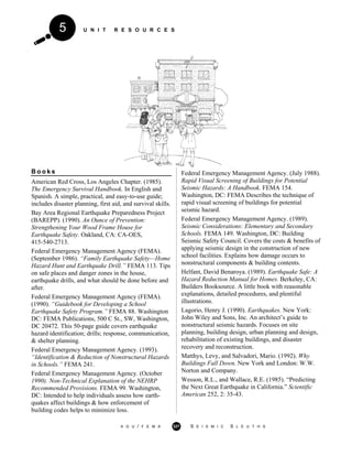 U N I T R E S O U R C E S5
B o o k s
American Red Cross, Los Angeles Chapter. (1985).
The Emergency Survival Handbook. In English and
Spanish. A simple, practical, and easy-to-use guide;
includes disaster planning, first aid, and survival skills.
Bay Area Regional Earthquake Preparedness Project
(BAREPP). (1990). An Ounce of Prevention:
Strengthening Your Wood Frame House for
Earthquake Safety. Oakland, CA: CA-OES,
415-540-2713.
Federal Emergency Management Agency (FEMA).
(September 1986). “Family Earthquake Safety—Home
Hazard Hunt and Earthquake Drill.” FEMA 113. Tips
on safe places and danger zones in the house,
earthquake drills, and what should be done before and
after.
Federal Emergency Management Agency (FEMA).
(1990). “Guidebook for Developing a School
Earthquake Safety Program.” FEMA 88. Washington
DC: FEMA Publications, 500 C St., SW, Washington,
DC 20472. This 50-page guide covers earthquake
hazard identification; drills; response, communication,
& shelter planning.
Federal Emergency Management Agency. (1993).
“Identification & Reduction of Nonstructural Hazards
in Schools.” FEMA 241.
Federal Emergency Management Agency. (October
1990). Non-Technical Explanation of the NEHRP
Recommended Provisions. FEMA 99. Washington,
DC: Intended to help individuals assess how earth-
quakes affect buildings & how enforcement of
building codes helps to minimize loss.
Federal Emergency Management Agency. (July 1988).
Rapid Visual Screening of Buildings for Potential
Seismic Hazards: A Handbook. FEMA 154.
Washington, DC: FEMA Describes the technique of
rapid visual screening of buildings for potential
seismic hazard.
Federal Emergency Management Agency. (1989).
Seismic Considerations: Elementary and Secondary
Schools. FEMA 149. Washington, DC: Building
Seismic Safety Council. Covers the costs & benefits of
applying seismic design in the construction of new
school facilities. Explains how damage occurs to
nonstructural components & building contents.
Helfant, David Benaroya. (1989). Earthquake Safe: A
Hazard Reduction Manual for Homes. Berkeley, CA:
Builders Booksource. A little book with reasonable
explanations, detailed procedures, and plentiful
illustrations.
Lagorio, Henry J. (1990). Earthquakes. New York:
John Wiley and Sons, Inc. An architect’s guide to
nonstructural seismic hazards. Focuses on site
planning, building design, urban planning and design,
rehabilitation of existing buildings, and disaster
recovery and reconstruction.
Matthys, Levy, and Salvadori, Mario. (1992). Why
Buildings Fall Down. New York and London: W.W.
Norton and Company.
Wesson, R.L., and Wallace, R.E. (1985). “Predicting
the Next Great Earthquake in California.” Scientific
American 252, 2: 35-43.
A G U / F E M A 327 S E I S M I C S L E U T H S
 
