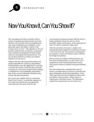 I N T R O D U C T I O N6
NowYouKnowIt,CanYouShowIt?
The concluding unit of this curriculum offers a
variety of summing-up and assessment activities.
Students will feel pride in their accomplishments
after a pair of high-pressure simulations, a fast-
paced quiz game, and finally, a reprise of the
writing activity in Unit 1. The appendix to this unit
provides materials from an intensive, community-
wide simulation developed by Vermont teacher
Sean Cox and adapted with his permission. You
can use these materials to enrich your students’
experience of Lesson 6.2.
Students who have developed relationships with
people responsible for emergency preparedness
will particularly enjoy the opportunity to role-play
in the first two lessons. In the first they will enact
a meeting of a crisis team charged with developing
a comprehensive local earthquake preparedness
plan. In the second, Earthquake Simulation, they
will put that plan into practice.
How much your students and your community
benefit from Lesson 2, in particular, depends on
how much you and they have invested in the
curriculum up to this point. With the full
involvement of community disaster officials and at a
locale outside the school, this activity can be
incredibly realistic and dramatic, as the experience of
Sean Cox and his community makes clear.
After the excitement of Lesson 2, students will
welcome the purely intellectual stimulation of Lesson
3, Test Your E.Q. I.Q. The questions are designed to
test attitudes as well as information, and to reinforce
knowledge by repetition.
Both you and your students will be pleased to see
how much information they can add to their Unit 1
compositions in the final postassessment activity.
This process reinforces essential writing and thinking
skills.
Now that students have completed this series of
lessons, encourage them to continue to read and write
about earthquakes and disaster preparedness. Some
of the topics that have been introduced in these units
may lead to science projects, college majors in
related topics, and future careers. The information
students have gained may even save their lives.
A G U / F E M A 330 S E I S M I C S L E U T H S
 
