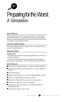 PreparingfortheWorst:
A Simulation
A G U / F E M A 331 S E I S M I C S L E U T H S
6.1
R A T I O N A L E
When natural disasters occur, many communities are totally unpre-
pared because they lack a comprehensive emergency management
program. Coordinated planning is essential if the stricken community
is to return to a normal state of affairs.
F O C U S Q U E S T I O N S
What kind of plans need to be in place to serve a community in the
event of a natural disaster?
O B J E C T I V E S
Students will:
1. Recognize the importance of advance planning for a community’s
emergency response.
2. Simulate the development of a community emergency plan for
preparing for, responding to, and recovering from a natural disaster.
M A T E R I A L S
Transparency made from Master 6.1a, Edenton Map and Profile
Transparency made from back of Master 6.1a, Edenton Map and
Profile
Overhead projector
Student copies of Master 6.1a, Edenton Map and Profile (2 sides)
Master 1.3a, Preparedness People (from Unit 1)
Master 6.lb, Planning Roles (optional, for reference only)
Self-adhesive name tags, one for each student
Transparency made from Master 6.1c, Phases of an Effective
Management Plan
Transparency markers in four colors
 