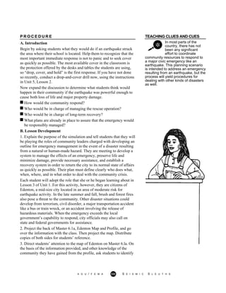 TEACHING CLUES AND CUES
In most parts of the
country, there has not
been any significant
effort to coordinate
P R O C E D U R E
A. Introduction
Begin by asking students what they would do if an earthquake struck
the area where their school is located. Help them to recognize that the
most important immediate response is not to panic and to seek cover
as quickly as possible. The most available cover in the classroom is
the protection offered by the desks and tables the students are using,
so “drop, cover, and hold” is the first response. If you have not done
so recently, conduct a drop-and-cover drill now, using the instructions
in Unit 5, Lesson 2.
Now expand the discussion to determine what students think would
happen in their community if the earthquake was powerful enough to
cause both loss of life and major property damage.
community resources to respond to
a major civic emergency like an
earthquake. This planning scenario
is intended to address an emergency
resulting from an earthquake, but the
process will yield procedures for
dealing with other kinds of disasters
as well.
How would the community respond?
Who would be in charge of managing the rescue operation?
Who would be in charge of long-term recovery?
What plans are already in place to assure that the emergency would
be responsibly managed?
B. Lesson Development
1. Explain the purpose of the simulation and tell students that they will
be playing the roles of community leaders charged with developing an
outline for emergency management in the event of a disaster resulting
from a natural or human-made hazard. They are meeting to develop a
system to manage the effects of an emergency, preserve life and
minimize damage, provide necessary assistance, and establish a
recovery system in order to return the city to its normal state of affairs
as quickly as possible. Their plan must define clearly who does what,
when, where, and in what order to deal with the community crisis.
Each student will adopt the role that she or he began learning about in
Lesson 3 of Unit 1. For this activity, however, they are citizens of
Edenton, a mid-size city located in an area of moderate risk for
earthquake activity. In the late summer and fall, brush and forest fires
also pose a threat to the community. Other disaster situations could
develop from terrorism, civil disorder, a major transportation accident
like a bus or train wreck, or an accident involving the release of
hazardous materials. When the emergency exceeds the local
government’s capability to respond, city officials may also call on
state and federal governments for assistance.
2. Project the back of Master 6.1a, Edenton Map and Profile, and go
over the information with the class. Then project the map. Distribute
copies of both sides for students’ reference.
3. Direct students’ attention to the map of Edenton on Master 6.la. On
the basis of the information provided, and other knowledge of the
community they have gained from the profile, ask students to identify
A G U / F E M A 332 S E I S M I C S L E U T H S
 