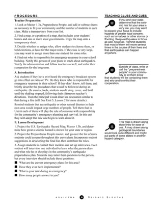 TEACHING CLUES AND CUES
If you and your class
determine that the seis-
mic risk for your area is
very low, you may want
to expand your focus to include
hazards of greater local concern,
such as tornadoes or other storms or
flooding. Keep earthquakes in focus
as well, however. Remind students
that most of them will move several
times in the course of their lives and
that earthquakes can happen
anywhere.
Outside of class, write or
call the “preparedness
people” in your commu-
nity to let them know
P R O C E D U R E
Teacher Preparation
1. Look at Master 1.3a, Preparedness People, and add or subtract items
as necessary to fit your community and the number of students in each
class. Make a transparency from your list.
2. Find a map, or a portion of a map, that includes your students’
homes and one or more local governments. Copy the map onto a
transparency sheet.
3. Decide whether to assign roles, allow students to choose them, or
hold elections, at least for the major roles. If the class is very large,
you may want to assign more than one student for some roles.
4. Find out who is responsible for emergency response in your school
building. Notify this person of your plans to teach about earthquakes.
Notify the administration and fellow teachers as well, and enlist their
cooperation for the long term.
A. Introduction
Ask students if they have ever heard the emergency broadcast system
go into effect on radio or TV. Do they know who is responsible for
emergency response in their school? If they don’t know, tell them, and
briefly describe the procedures that would be followed during an
earthquake. (In most schools, students would drop, cover, and hold
until the shaking stopped, following their classroom teacher’s
directions. Then the principal would direct an evacuation similar to
that during a fire drill. See Unit 5, Lesson 2 for more details.)
Remind students that an earthquake or other natural disaster in their
own area would impact large numbers of people. Tell them that in
Unit 6 each of them will play the role of someone with responsibility
for the community’s emergency planning and survival. In this unit
they will adopt that role and begin to learn about it.
that students will be contacting them
and why and to enlist their
cooperation.
This map is drawn along
state lines for ease of
use. A map drawn along
geological boundaries
B. Lesson Development
1. Project the U.S. Earthquake Hazard Map, Master 1.3b, and deter-
mine how great a seismic hazard is shown for your state or region.
2. Project the Preparedness People master, and go over the list of roles
students could assume throughout this curriculum. Incorporate student
suggestions in developing the final list, then distribute the roles.
3. Assign students to contact their mentors and set up interviews. Each
student will interview one individual to learn what the person does
and what role he or she plays in the community’s earthquake
preparedness plan. Students may tailor their questions to the person,
but every interview should include these questions:
would look quite different and might
put parts of some states in another
hazard category.
What are the current emergency plans for this area?
Have they ever been implemented?
What is your role during an emergency?
How many people answer to you?
A G U / F E M A 18 S E I S M I C S L E U T H S
 
