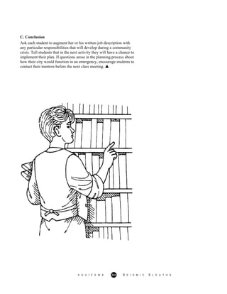 C. Conclusion
Ask each student to augment her or his written job description with
any particular responsibilities that will develop during a community
crisis. Tell students that in the next activity they will have a chance to
implement their plan. If questions arose in the planning process about
how their city would function in an emergency, encourage students to
contact their mentors before the next class meeting.
A G U / F E M A 334 S E I S M I C S L E U T H S
 