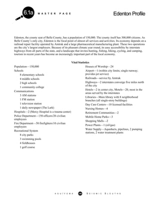 M A S T E R P A G E Edenton Profile6.1a
Edenton, the county seat of Belle County, has a population of 150,000. The county itself has 300,000 citizens. As
Belle County’s only city, Edenton is the focal point of almost all services and activities. Its economy depends on a
railroad repair facility operated by Amtrak and a large pharmaceutical manufacturing plant. These two operations
are the city’s largest employers. Because of its pleasant climate year round, its easy accessibility by interstate
highways from all parts of the state, and a landscape that invites hunting, fishing, hiking, cycling, and camping,
tourism in recent years has become an increasingly important part of the local economy.
Vital Statistics
Population—150,000
Schools
8 elementary schools
4 middle schools
2 high schools
1 community college
Communications
3 AM stations
1 FM station
1 television station
1 daily newspaper (The Lark)
Hospitals—2 (Mercy Hospital is a trauma center)
Police Department—150 officers/20 civilian
employees
Fire Department—50 firefighters/10 civilian
employees
Recreational System
8 city parks
3 swimming pools
4 fieldhouses
1 golf course
Houses of Worship—24
Airport—1 (within city limits; single runway;
provides jet service)
Railroads—service by Amtrak
Highways—2 interstates converge five miles north
of the city
Hotels—2 in center city, Motels—20, most in the
areas served by the interstates
Libraries—Main library with 8 neighborhood
branches (all single-story buildings)
Day Care Centers—10 licensed facilities
Nursing Homes—4
Retirement Communities—2
Mobile Home Parks—3
Shopping Malls—2
Power Plants—1 (oil/gas)
Water Supply—Aqueducts, pipelines, 2 pumping
stations, 2 water treatment plants
A G U / F E M A 336 S E I S M I C S L E U T H S
 