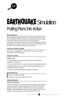 6.2
Simulation:
PuttingPlansIntoAction
R A T I O N A L E
Most emergency preparedness plans are never put into effect. In this
activity students will have a chance to test the plans they have made,
while also testing their own locality’s state of emergency
preparedness. By the end of this session, students should have a good
geographic sense of their community and some understanding of how
the rest of the community will react to emergencies.
F O C U S Q U E S T I O N S
How current, comprehensive, and effective are your community’s
emergency preparedness plans?
O B J E C T I V E S
Students will:
1. Understand how a community government works and how it
responds to emergencies.
2. Evaluate their locality’s earthquake emergency preparedness plans.
3. Suggest changes in the existing emergency preparedness plan to
reflect what has been learned.
4. Develop a personal earthquake emergency response.
M A T E R I A L S
Master 6.2a, Disaster Script
Classroom community map (from Unit 1)
P R O C E D U R E
Teacher Preparation
Secure the cooperation of at least some of the mentors who have been
working with your students throughout this curriculum. If possible,
arrange for a place outside of school, such as a city government
building, where students can conduct this simulation. Work with the
mentors to develop a disaster script, using Master 6.2a as a
A G U / F E M A 341 S E I S M I C S L E U T H S
 