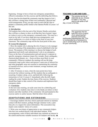 A G U / F E M A 342 S E I S M I C S L E U T H S
TEACHING CLUES AND CUES
This activity can be as
elaborate as you choose
to make it. You may
want to set aside a half
day, or even a full day.
The appendix that fol-
lows this unit is a report
of an actual teacher-
planned community
beginning. Arrange to have at least one emergency preparedness
official in attendance for this exercise and the debriefing that follows.
If your class has developed the community map they began in Unit 1,
they will have a strong sense of their own community’s physical and
social arrangements. If not, you may want to work with the class to
prepare a community profile similar to the Edenton Profile in Lesson 1 of
this unit.
A. Introduction
Tell students that in this last unit of the Seismic Sleuths curriculum
they will have a chance to draw on all that they have learned. Agree
on a place to serve as the emergency command center. This may be a
room at city hall, if you have made previous arrangements; your
school auditorium, or a circle of chairs in the front of your own
classroom. The community map will be the focal point of this area.
B. Lesson Development
1. Have the student who is playing the role of mayor or city manager
convene a meeting of the preparedness council established in the last
lesson. The purpose of this meeting is to discuss the budget of each
department and clarify each administrator’s role in an emergency.
Focus on the lines of communication and each person’s response to
specific emergency situations (major fire, tornado, flood, earthquake,
chemical plant disaster, etc.—focus on those most likely in your
community). Whoever conducts the meeting will use the large
community map to plot where each person’s main area of interest lies
and what geographic areas are essential to maintaining the continuity
of essential services, such as water treatment, sewage treatment, and
electrical power.
2. After 10 minutes or more, when the main points have been
reviewed, but without warning, tell the students that an earthquake is
occurring. Conduct a drop, cover, and hold drill, following the
instructions in Unit 5, Lesson 2. Immediately after the drill, begin
reading the script. Explain the time frame of the exercise. Students
should then begin to take control of the situation and implement their
emergency plans.
C. Conclusion
At the next class meeting, set aside some time for a debriefing and
evaluation. Give students class time to write thank-you letters to their
mentors and other members of the community who participated in this
exercise and/or in earlier lessons. Mail the letters from school.
earthquake preparedness drill. This
is incorporated as a framework to
use in constructing such an activity
for your community.
A D A P T A T I O N S A N D E X T E N S I O N S
1. Encourage students who have shown particular interest to maintain
contact with their mentors, perhaps through volunteer work, a part-
time job, or a request for career information. This association may
inspire some students’ choice of a career.
2. Write your own letters of appreciation to any community helpers
who have not worked directly with individual students. With
encouragement, some of these individuals may maintain an interest in
the school and become valuable resources for students and faculty.
 