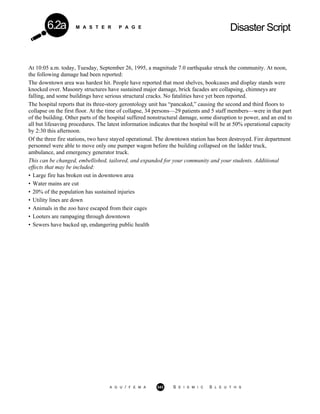 M A S T E R P A G E Disaster Script6.2a
At 10:05 a.m. today, Tuesday, September 26, 1995, a magnitude 7.0 earthquake struck the community. At noon,
the following damage had been reported:
The downtown area was hardest hit. People have reported that most shelves, bookcases and display stands were
knocked over. Masonry structures have sustained major damage, brick facades are collapsing, chimneys are
falling, and some buildings have serious structural cracks. No fatalities have yet been reported.
The hospital reports that its three-story gerontology unit has “pancaked,” causing the second and third floors to
collapse on the first floor. At the time of collapse, 34 persons—29 patients and 5 staff members—were in that part
of the building. Other parts of the hospital suffered nonstructural damage, some disruption to power, and an end to
all but lifesaving procedures. The latest information indicates that the hospital will be at 50% operational capacity
by 2:30 this afternoon.
Of the three fire stations, two have stayed operational. The downtown station has been destroyed. Fire department
personnel were able to move only one pumper wagon before the building collapsed on the ladder truck,
ambulance, and emergency generator truck.
This can be changed, embellished, tailored, and expanded for your community and your students. Additional
effects that may be included:
• Large fire has broken out in downtown area
• Water mains are cut
• 20% of the population has sustained injuries
• Utility lines are down
• Animals in the zoo have escaped from their cages
• Looters are rampaging through downtown
• Sewers have backed up, endangering public health
A G U / F E M A 343 S E I S M I C S L E U T H S
 