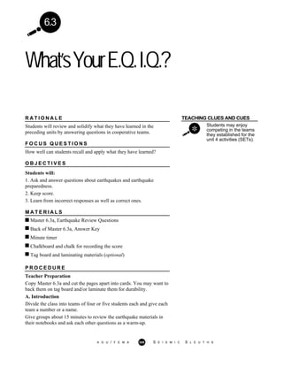 6.3
What’sYourE.Q.I.Q.?
TEACHING CLUES AND CUES
Students may enjoy
competing in the teams
they established for the
unit 4 activities (SETs).
R A T I O N A L E
Students will review and solidify what they have learned in the
preceding units by answering questions in cooperative teams.
F O C U S Q U E S T I O N S
How well can students recall and apply what they have learned?
O B J E C T I V E S
Students will:
1. Ask and answer questions about earthquakes and earthquake
preparedness.
2. Keep score.
3. Learn from incorrect responses as well as correct ones.
M A T E R I A L S
Master 6.3a, Earthquake Review Questions
Back of Master 6.3a, Answer Key
Minute timer
Chalkboard and chalk for recording the score
Tag board and laminating materials (optional)
P R O C E D U R E
Teacher Preparation
Copy Master 6.3a and cut the pages apart into cards. You may want to
back them on tag board and/or laminate them for durability.
A. Introduction
Divide the class into teams of four or five students each and give each
team a number or a name.
Give groups about 15 minutes to review the earthquake materials in
their notebooks and ask each other questions as a warm-up.
A G U / F E M A 345 S E I S M I C S L E U T H S
 