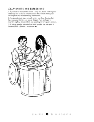 A D A P T A T I O N S A N D E X T E N S I O N S
A G U / F E M A 20 S E I S M I C S L E U T H S
1. If your city or metropolitan area is a large one, divide it into regions
and assign one to each of several classes. If it is small, extend your
investigation into the surrounding communities.
2. Assign students to learn as much as they can about disasters that
have impacted their town or area in the past. They can begin by
interviewing long-time residents and searching the newspaper archives.
3. If you do not plan to teach all the units in order, you may want to
introduce Unit 5, Lesson 5 at this time.
 