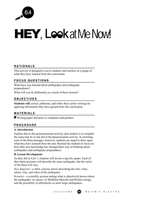 6.4
HEY, atMeNow!
R A T I O N A L E
This activity is designed to serve students and teachers as a gauge of
what they have learned from this curriculum.
F O C U S Q U E S T I O N S
What have you learned about earthquakes and earthquake
preparedness?
What will you do differently as a result of these lessons?
O B J E C T I V E S
Students will correct, elaborate, and refine their earlier writings by
applying information they have gained from this curriculum.
M A T E R I A L S
Writing paper and pens or computers and printers
P R O C E D U R E
A. Introduction
Explain that in this postassessment activity each student is to complete
the same task he or she did in the preassessment activity. In rewriting
each of the three passages, however, students are urged to draw upon
what they have learned from the unit. Remind the students to focus on
how their new knowledge has changed their way of thinking about
earthquakes and earthquake preparedness.
B. Lesson Development
As they did in Unit 1, students will invent a specific quake. Each of
their three accounts will describe the same earthquake, but the styles
of the three will vary.
New Reporter—a short, concise article describing the who, what,
where, why, and when of the earthquake.
Scientist—a scientific account stating what is objectively known about
the earthquake: its causes, its Modified Mercalli and Richter ratings,
and the possibility of aftershocks or more large earthquakes.
A G U / F E M A 353 S E I S M I C S L E U T H S
 