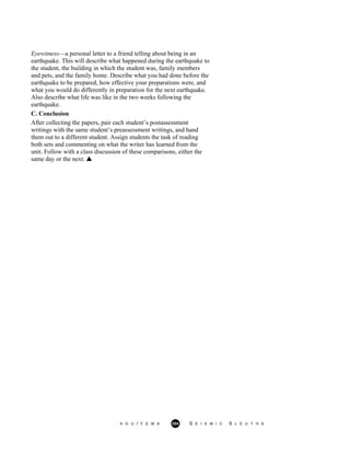 Eyewitness—a personal letter to a friend telling about being in an
earthquake. This will describe what happened during the earthquake to
the student, the building in which the student was, family members
and pets, and the family home. Describe what you had done before the
earthquake to be prepared, how effective your preparations were, and
what you would do differently in preparation for the next earthquake.
Also describe what life was like in the two weeks following the
earthquake.
C. Conclusion
After collecting the papers, pair each student’s postassessment
writings with the same student’s preassessment writings, and hand
them out to a different student. Assign students the task of reading
both sets and commenting on what the writer has learned from the
unit. Follow with a class discussion of these comparisons, either the
same day or the next.
A G U / F E M A 354 S E I S M I C S L E U T H S
 