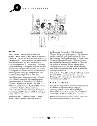 U N I T R E S O U R C E S6
B o o k s
Davis, James F.; Bennett, John H.; Borchardt,
Glenn A.; Kahle, James E.; Rice, Salem J.; and Silva,
Michael A. (1982). Earthquake Planning Scenario for
a Magnitude 8.3 Earthquake on the San Andreas Fault
in the San Francisco Bay Area. San Francisco:
California Department of Conservation, Division of
Mines and Geology. Although the maps and much of
the discussion are specific to California, the sections
on transportation, communications, water and waste,
electrical power, natural gas, and petroleum fuels
would be helpful for planning in other areas.
Federal Emergency Management Agency. Central
City: A Model Community. Integrated Emergency
Management Course. Emmitsburg, MD: Federal
Emergency Management Agency, 1988. (SM 171.1)
Plafker, G., and Galloway, J.P., eds. (1990). Lessons
Learned from the Loma Prieta, California,
Earthquake of October 17, 1989. (U.S. Geological
Survey Circular 1045). Reston, VA: U.S. Geological
Survey, 703-648-6891.
Steinbrugge, Karl V.; Bennett, John H.; Lagorio,
Henry J.; Davis, James F.; Borchardt, Glenn A.;
and Topozada, Tousson R. (1987). Earthquake
Planning Scenario for a Magnitude 7.5 Earthquake on
the Hayward Fault in the San Francisco Bay Area.
San Francisco: California Department of Conservation,
Division of Mines and Geology. Although the maps
and much of the discussion are specific to California,
the sections on hospitals, schools, transportation,
communications, water and waste, electrical power,
natural gas, and petroleum fuels would be helpful for
planning in other areas.
Watson, R.W.; Poda, J.H.; Miller, C.T.; Rice, E.S.; and
West, G. (1990) Containing Crisis: A Guide to
Managing School Emergencies. Bloomington, IN:
National Educational Service.
N o n - P r i n t M e d i a
Silent Quake: Preparedness for the Hearing-Impaired.
A videotape using American sign language,
captioning, and voice-overs. Developed by the
American Red Cross, Los Angeles, CA, available on
loan from BAREPP, Oakland, CA; 415327-6017.
Note: Inclusion of materials in these resource listings does
not constitute an endorsement by AGU or FEMA.
A G U / F E M A 355 S E I S M I C S L E U T H S
 