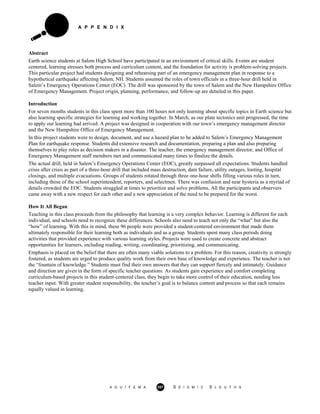 A P P E N D I X
Abstract
Earth science students at Salem High School have participated in an environment of critical skills. Events are student
centered, learning stresses both process and curriculum content, and the foundation for activity is problem-solving projects.
This particular project had students designing and rehearsing part of an emergency management plan in response to a
hypothetical earthquake affecting Salem, NH. Students assumed the roles of town officials in a three-hour drill held in
Salem’s Emergency Operations Center (EOC). The drill was sponsored by the town of Salem and the New Hampshire Office
of Emergency Management. Project origin, planning, performance, and follow-up are detailed in this paper.
Introduction
For seven months students in this class spent more than 100 hours not only learning about specific topics in Earth science but
also learning specific strategies for learning and working together. In March, as our plate tectonics unit progressed, the time
to apply our learning had arrived. A project was designed in cooperation with our town’s emergency management director
and the New Hampshire Office of Emergency Management.
In this project students were to design, document, and use a hazard plan to be added to Salem’s Emergency Management
Plan for earthquake response. Students did extensive research and documentation, preparing a plan and also preparing
themselves to play roles as decision makers in a disaster. The teacher, the emergency management director, and Office of
Emergency Management staff members met and communicated many times to finalize the details.
The actual drill, held in Salem’s Emergency Operations Center (EOC), greatly surpassed all expectations. Students handled
crisis after crisis as part of a three-hour drill that included mass destruction, dam failure, utility outages, looting, hospital
closings, and multiple evacuations. Groups of students rotated through three one-hour shifts filling various roles in turn,
including those of the school superintendent, reporters, and selectmen. There was confusion and near hysteria as a myriad of
details crowded the EOC. Students struggled at times to prioritize and solve problems. All the participants and observers
came away with a new respect for each other and a new appreciation of the need to be prepared for the worst.
How It All Began
Teaching in this class proceeds from the philosophy that learning is a very complex behavior. Learning is different for each
individual, and schools need to recognize these differences. Schools also need to teach not only the “what” but also the
“how” of learning. With this in mind, these 96 people were provided a student-centered environment that made them
ultimately responsible for their learning both as individuals and as a group. Students spent many class periods doing
activities that provided experience with various learning styles. Projects were used to create concrete and abstract
opportunities for learners, including reading, writing, coordinating, prioritizing, and communicating.
Emphasis is placed on the belief that there are often many viable solutions to a problem. For this reason, creativity is strongly
fostered, as students are urged to produce quality work from their own base of knowledge and experience. The teacher is not
the “fountain of knowledge.” Students must find their own answers that they can support fiercely and intimately. Guidance
and direction are given in the form of specific teacher questions. As students gain experience and comfort completing
curriculum-based projects in this student-centered class, they begin to take more control of their education, needing less
teacher input. With greater student responsibility, the teacher’s goal is to balance content and process so that each remains
equally valued in learning.
A G U / F E M A 357 S E I S M I C S L E U T H S
 