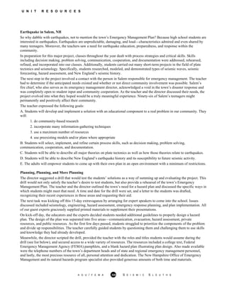 U N I T R E S O U R C E S
Earthquake in Salem, NH
A G U / F E M A 358 S E I S M I C S L E U T H S
So why dabble with earthquakes, not to mention the town’s Emergency Management Plan? Because high school students are
interested in earthquakes. Earthquakes are unpredictable, damaging, and loud—characteristics admired and even shared by
many teenagers. Moreover, the teachers saw a need for earthquake education, preparedness, and response within the
community.
In preparation for this major project, classes throughout the year dealt with process strategies and critical skills. Skills
including decision making, problem solving, communication, cooperation, and documentation were addressed, rehearsed,
refined, and incorporated into our classes. Additionally, students carried out many short-term projects in the field of plate
tectonics and seismology. Specifically, students researched, modeled, and demonstrated types of seismic waves, seismic
forecasting, hazard assessment, and New England’s seismic history.
The next step in the project involved a contact with the person in Salem responsible for emergency management. The teacher
had to determine if the anticipated needs existed and whether or not direct community involvement was possible. Salem’s
fire chief, who also serves as its emergency management director, acknowledged a void in the town’s disaster response and
was completely open to student input and community cooperation. As the teacher and the director discussed their needs, the
project evolved into what they hoped would be a truly meaningful experience. Ninety-six of Salem’s teenagers might
permanently and positively affect their community.
The teacher expressed the following goals:
A. Students will develop and implement a solution with an educational component to a real problem in our community. They
will:
1. do community-based research
2. incorporate many information-gathering techniques
3. use a maximum number of resources
4. use preexisting models and/or plans where appropriate
B. Students will select, implement, and refine certain process skills, such as decision making, problem solving,
communication, cooperation, and documentation.
C. Students will be able to describe all major theories on plate tectonics as well as how those theories relate to earthquakes.
D. Students will be able to describe New England’s earthquake history and its susceptibility to future seismic activity.
E. The adults will empower students to come up with their own plan in an open environment with a minimum of restrictions.
Planning, Planning, and More Planning
The director suggested a drill that would test the students’ solutions as a way of summing up and evaluating the project. This
drill would not only satisfy the teacher’s desire to test students, but also provide a rehearsal of the town’s Emergency
Management Plan. The teacher and the director outlined the town’s need for a hazard plan and discussed the specific ways in
which students might meet that need. A time and date for the drill were set, and a letter to the students was drafted,
recognizing their recent experiences in these areas and requesting their aid.
The next task was kicking off this 15-day extravaganza by arranging for expert speakers to come into the school. Issues
discussed included seismology, engineering, hazard assessment, emergency response planning, and plan implementation. All
of our guest experts graciously supplied printed materials to supplement their presentations.
On kick-off day, the educators and the experts decided students needed additional guidelines to properly design a hazard
plan. The design of the plan was separated into five areas—communication, evacuation, hazard assessment, private
resources, and public resources. As the first few days passed, students struggled to prioritize the components of the problem
and divide up responsibilities. The teacher carefully guided students by questioning them and challenging them to use skills
and knowledge they had already developed.
Meanwhile, the director scripted the drill, provided the teacher with the roles and titles students would assume during the
drill (see list below), and secured access to a wide variety of resources. The resources included a college text, Federal
Emergency Management Agency (FEMA) pamphlets, and a blank hazard plan illustrating plan design. Also made available
were the telephone numbers of the town’s department heads and of state and regional emergency management personnel,
and lastly, the most precious resource of all, personal attention and dedication. The New Hampshire Office of Emergency
Management and its natural hazards program specialist also provided generous amounts of both time and materials.
 