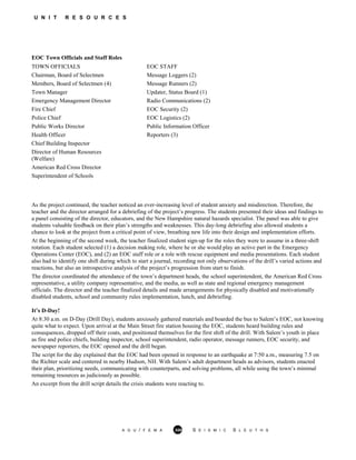 U N I T R E S O U R C E S
EOC Town Officials and Staff Roles
TOWN OFFICIALS EOC STAFF
Chairman, Board of Selectmen Message Loggers (2)
Members, Board of Selectmen (4) Message Runners (2)
Town Manager Updater, Status Board (1)
Emergency Management Director Radio Communications (2)
Fire Chief EOC Security (2)
Police Chief EOC Logistics (2)
Public Works Director Public Information Officer
Health Officer Reporters (3)
Chief Building Inspector
Director of Human Resources
(Welfare)
American Red Cross Director
Superintendent of Schools
As the project continued, the teacher noticed an ever-increasing level of student anxiety and misdirection. Therefore, the
teacher and the director arranged for a debriefing of the project’s progress. The students presented their ideas and findings to
a panel consisting of the director, educators, and the New Hampshire natural hazards specialist. The panel was able to give
students valuable feedback on their plan’s strengths and weaknesses. This day-long debriefing also allowed students a
chance to look at the project from a critical point of view, breathing new life into their design and implementation efforts.
At the beginning of the second week, the teacher finalized student sign-up for the roles they were to assume in a three-shift
rotation. Each student selected (1) a decision making role, where he or she would play an active part in the Emergency
Operations Center (EOC), and (2) an EOC staff role or a role with rescue equipment and media presentations. Each student
also had to identify one shift during which to start a journal, recording not only observations of the drill’s varied actions and
reactions, but also an introspective analysis of the project’s progression from start to finish.
The director coordinated the attendance of the town’s department heads, the school superintendent, the American Red Cross
representative, a utility company representative, and the media, as well as state and regional emergency management
officials. The director and the teacher finalized details and made arrangements for physically disabled and motivationally
disabled students, school and community rules implementation, lunch, and debriefing.
It’s D-Day!
At 8:30 a.m. on D-Day (Drill Day), students anxiously gathered materials and boarded the bus to Salem’s EOC, not knowing
quite what to expect. Upon arrival at the Main Street fire station housing the EOC, students heard building rules and
consequences, dropped off their coats, and positioned themselves for the first shift of the drill. With Salem’s youth in place
as fire and police chiefs, building inspector, school superintendent, radio operator, message runners, EOC security, and
newspaper reporters, the EOC opened and the drill began.
The script for the day explained that the EOC had been opened in response to an earthquake at 7:50 a.m., measuring 7.5 on
the Richter scale and centered in nearby Hudson, NH. With Salem’s adult department heads as advisors, students enacted
their plan, prioritizing needs, communicating with counterparts, and solving problems, all while using the town’s minimal
remaining resources as judiciously as possible.
An excerpt from the drill script details the crisis students were reacting to.
A G U / F E M A 359 S E I S M I C S L E U T H S
 