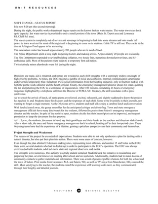 U N I T R E S O U R C E S
SHIFT CHANGE—STATUS REPORT
It is now 8:00 am (the second morning).
During the night, the public works department began repairs on the known broken water mains. The water towers are back
up to capacity, but water service is provided to only a small portion of the town (Main St./Depot area and Lawrence
Rd./Cluff Rd. area).
The sewer system is completely out of service and sewerage is beginning to leak into some streams and onto roads. All
power in town went out for most of the night and is beginning to come on in sections. Cable TV is still out. The cracks in the
dam at Arlington Pond appear to be worsening.
The evacuation center has housed approximately 200 people who are in need of food.
The Police Department spent a long night dispersing looters and making arrests. Approximately 20 people are in custody.
The Fire Department responded to several building collapses, two house fires, numerous downed power lines, and 15
ambulance calls. Most of the patients were taken to a temporary first aid station.
Two relatively minor aftershocks were felt during the night.
Decisions are made, aid is rendered, and nerves are wracked as each shift struggles with a seemingly endless onslaught of
high-priority problems. At times, the EOC becomes a jumble of noise and confusion. Internal communication deteriorates
and priorities temporarily blur. Selectmen try to solicit information from the building inspector, only to find him tied up with
both the public works director and the health official. Finally, the emergency management director shouts for order, quieting
the din and returning the EOC to a semblance of organization. After 180 minutes, simulating 24 hours of emergency
responses highlighted by a telephone call from the Director of FEMA, Mr. Stickney, the drill concludes with a press
conference.
As we await the arrival of lunch, all participants are relieved, excited, exhausted, and slightly saddened to know the project
has reached its end. Students share the disasters and the responses of each shift. Some write feverishly in their journals, not
wanting to forget a single moment. As the 30 pizzas arrive, students and staff alike enjoy a carefree lunch and conversation.
With lunch cleared away, the group assembles for the anticipated critique and debriefing. Town and state emergency
management officials have many kind words for the students, followed by praise from Salem’s emergency management
director and the teacher. In spite of the positive input, students decide that their hazard plan can be improved, and request
permission to keep the document for that purpose.
At 1:15 p.m., the students, document in hand, say their good-byes and their thanks as the teachers and directors shake hands.
After a short ride, the once and future emergency managers are back in school, heading off to their last-period class. These
96 young teens have had the experience of a lifetime, gaining a priceless perspective on their community and themselves.
Project Strengths and Weaknesses
The success of the project far exceeded all expectations. Students were able to not only synthesize a plan for dealing with a
natural disaster, but also put their plan into action. There were some areas of concern, however.
Even though the plan allotted 15 decision-making roles, representing town officials, and another 15 staff roles in the EOC,
there were, several students who had to double up in order to participate in the EOC’s operation. The EOC was always
overcrowded with students, adult advisors, state and regional observers, and media.
The strengths were numerous. This activity was truly student centered. Students took the initiative in researching and
preparing the plan, several times even meeting after school and on weekends. Additionally, students had to make dozens of
community contacts to gather materials and information. There was a rush of positive public relations for both the school and
the town of Salem. Print media from Lawrence, MA, and Salem, NH, as well as TV news from Manchester, NH, covered the
drill. Most satisfying to the teacher, the students ended the experience still wanting to do more, as they communicated
through their lengthy and detailed journals.
A G U / F E M A 360 S E I S M I C S L E U T H S
 
