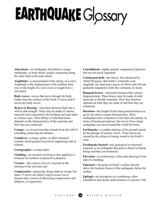 Aftershock—an earthquake that follows a larger
earthquake, or main shock, usually originating along
the same fault as the main shock.
Amplitude—a measurement of the energy of a wave.
Amplitude is the displacement of the medium from
zero or the height of a wave crest or trough from a
zero point.
Body waves—waves that move through the body
(rather than the surface) of the Earth. P waves and S
waves are body waves.
Braces or Bracing—structural elements built into a
wall to add strength. These may be made of various
materials and connected to the building and each other
in various ways. Their ability to withstand stress
depends on the characteristics of the materials and
how they are connected.
Canopy—a covered area that extends from the wall of
a building, protecting an entrance.
Cantilever—a beam, girder, or other structural
member which projects beyond its supporting wall or
column.
Cartographer—a map maker.
Cladding—an external covering or skin applied to a
structure for aesthetic or protective purposes.
Cornice—the exterior trim of a structure at the
meeting of the roof and wall.
Compression—squeezing, being made to occupy less
space. P waves are called compressional waves
because they consist of alternating compressions and
dilations, or expansions.
Consolidated—tightly packed, composed of particles
that are not easily separated.
Continental drift—the theory, first advanced by
Alfred Wegener, that Earth’s continents were
originally one land mass, pieces of which split off and
gradually migrated to form the continents we know.
Diagonal braces—structural elements that connect
diagonal joints. These braces may be made of solid
materials or flexible materials. How they function
depends on what they are made of and how they are
connected.
Duration—the length of time that ground motion at a
given site shows certain characteristics. Most
earthquakes have a duration of less than one minute, in
terms of human perceptions, but waves from a large
earthquake can travel around the world for hours.
Earthquake—a sudden shaking of the ground caused
by the passage of seismic waves. These waves are
caused by the release of energy stored in the Earth’s
crust.
Earthquake hazard—any geological or structural
response to an earthquake that poses a threat to human
beings and their environments.
Elevation—in architecture, a flat scale drawing of one
side of a building.
Epicenter—the point on Earth’s surface directly
above the location (focus) of the earthquake below the
surface.
Epitaph—an inscription on a tombstone, often
intended to sum up the achievements of a person’s life.
A G U / F E M A 361 S E I S M I C S L E U T H S
 
