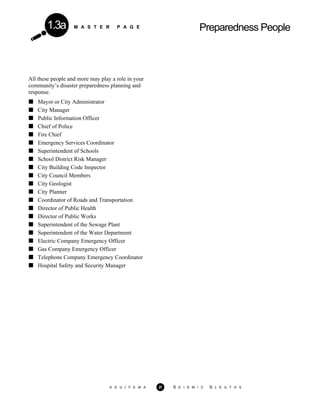 M A S T E R P A G E Preparedness People1.3a
All these people and more may play a role in your
community’s disaster preparedness planning and
response.
Mayor or City Administrator
City Manager
Public Information Officer
Chief of Police
Fire Chief
Emergency Services Coordinator
Superintendent of Schools
School District Risk Manager
City Building Code Inspector
City Council Members
City Geologist
City Planner
Coordinator of Roads and Transportation
Director of Public Health
Director of Public Works
Superintendent of the Sewage Plant
Superintendent of the Water Department
Electric Company Emergency Officer
Gas Company Emergency Officer
Telephone Company Emergency Coordinator
Hospital Safety and Security Manager
A G U / F E M A 21 S E I S M I C S L E U T H S
 