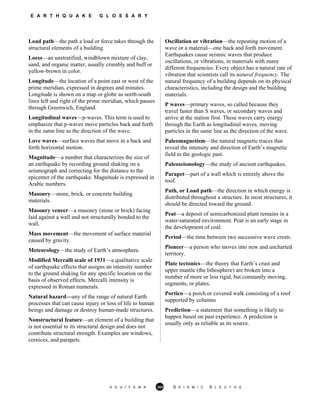 E A R T H Q U A K E G L O S S A R Y
Load path—the path a load or force takes through the
structural elements of a building.
Loess—an unstratified, windblown mixture of clay,
sand, and organic matter, usually crumbly and buff or
yellow-brown in color.
Longitude—the location of a point east or west of the
prime meridian, expressed in degrees and minutes.
Longitude is shown on a map or globe as north-south
lines left and right of the prime meridian, which passes
through Greenwich, England.
Longitudinal waves—p-waves. This term is used to
emphasize that p-waves move particles back and forth
in the same line as the direction of the wave.
Love waves—surface waves that move in a back and
forth horizontal motion.
Magnitude—a number that characterizes the size of
an earthquake by recording ground shaking on a
seismograph and correcting for the distance to the
epicenter of the earthquake. Magnitude is expressed in
Arabic numbers.
Masonry—stone, brick, or concrete building
materials.
Masonry veneer—a masonry (stone or brick) facing
laid against a wall and not structurally bonded to the
wall.
Mass movement—the movement of surface material
caused by gravity.
Meteorology—the study of Earth’s atmosphere.
Modified Mercalli scale of 1931—a qualitative scale
of earthquake effects that assigns an intensity number
to the ground shaking for any specific location on the
basis of observed effects. Mercalli intensity is
expressed in Roman numerals.
Natural hazard—any of the range of natural Earth
processes that can cause injury or loss of life to human
beings and damage or destroy human-made structures.
Nonstructural feature—an element of a building that
is not essential to its structural design and does not
contribute structural strength. Examples are windows,
cornices, and parapets.
Oscillation or vibration—the repeating motion of a
wave or a material—one back and forth movement.
Earthquakes cause seismic waves that produce
oscillations, or vibrations, in materials with many
different frequencies. Every object has a natural rate of
vibration that scientists call its natural frequency. The
natural frequency of a building depends on its physical
characteristics, including the design and the building
materials.
P waves—primary waves, so called because they
travel faster than S waves, or secondary waves and
arrive at the station first. These waves carry energy
through the Earth as longitudinal waves, moving
particles in the same line as the direction of the wave.
Paleomagnetism—the natural magnetic traces that
reveal the intensity and direction of Earth’s magnetic
field in the geologic past.
Paleoseismology—the study of ancient earthquakes.
Parapet—part of a wall which is entirely above the
roof.
Path, or Load path—the direction in which energy is
distributed throughout a structure. In most structures, it
should be directed toward the ground.
Peat—a deposit of semicarbonized plant remains in a
water-saturated environment. Peat is an early stage in
the development of coal.
Period—the time between two successive wave crests.
Pioneer—a person who moves into new and uncharted
territory.
Plate tectonics—the theory that Earth’s crust and
upper mantle (the lithosphere) are broken into a
number of more or less rigid, but constantly moving,
segments, or plates.
Portico—a porch or covered walk consisting of a roof
supported by columns
Prediction—a statement that something is likely to
happen based on past experience. A prediction is
usually only as reliable as its source.
A G U / F E M A 363 S E I S M I C S L E U T H S
 