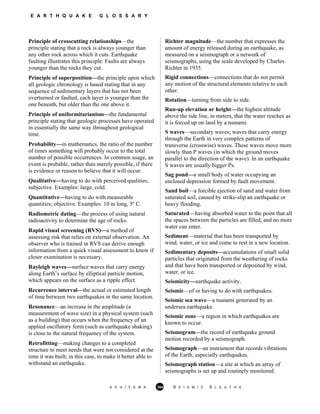 E A R T H Q U A K E G L O S S A R Y
Principle of crosscutting relationships—the
principle stating that a rock is always younger than
any other rock across which it cuts. Earthquake
faulting illustrates this principle: Faults are always
younger than the rocks they cut.
Principle of superposition—the principle upon which
all geologic chronology is based stating that in any
sequence of sedimentary layers that has not been
overturned or faulted, each layer is younger than the
one beneath, but older than the one above it.
Principle of uniformitarianism—the fundamental
principle stating that geologic processes have operated
in essentially the same way throughout geological
time.
Probability—in mathematics, the ratio of the number
of times something will probably occur to the total
number of possible occurrences. In common usage, an
event is probable, rather than merely possible, if there
is evidence or reason to believe that it will occur.
Qualitative—having to do with perceived qualities;
subjective. Examples: large, cold.
Quantitative—having to do with measurable
quantities; objective. Examples: 10 m long, 5º C.
Radiometric dating—the process of using natural
radioactivity to determine the age of rocks.
Rapid visual screening (RVS)—a method of
assessing risk that relies on external observation. An
observer who is trained in RVS can derive enough
information from a quick visual assessment to know if
closer examination is necessary.
Rayleigh waves—surface waves that carry energy
along Earth’s surface by elliptical particle motion,
which appears on the surface as a ripple effect.
Recurrence interval—the actual or estimated length
of time between two earthquakes in the same location.
Resonance—an increase in the amplitude (a
measurement of wave size) in a physical system (such
as a building) that occurs when the frequency of an
applied oscillatory form (such as earthquake shaking)
is close to the natural frequency of the system.
Retrofitting—making changes to a completed
structure to meet needs that were not considered at the
time it was built; in this case, to make it better able to
withstand an earthquake.
Richter magnitude—the number that expresses the
amount of energy released during an earthquake, as
measured on a seismograph or a network of
seismographs, using the scale developed by Charles
Richter in 1935.
Rigid connections—connections that do not permit
any motion of the structural elements relative to each
other.
Rotation—turning from side to side.
Run-up elevation or height—the highest altitude
above the tide line, in meters, that the water reaches as
it is forced up on land by a tsunami.
S waves—secondary waves; waves that carry energy
through the Earth in very complex patterns of
transverse (crosswise) waves. These waves move more
slowly than P waves (in which the ground moves
parallel to the direction of the wave). In an earthquake
S waves are usually bigger Ps.
Sag pond—a small body of water occupying an
enclosed depression formed by fault movement.
Sand boil—a forcible ejection of sand and water from
saturated soil, caused by strike-slip an earthquake or
heavy flooding.
Saturated—having absorbed water to the point that all
the spaces between the particles are filled, and no more
water can enter.
Sediment—material that has been transported by
wind, water, or ice and come to rest in a new location.
Sedimentary deposits—accumulations of small solid
particles that originated from the weathering of rocks
and that have been transported or deposited by wind,
water, or ice.
Seismicity—earthquake activity.
Seismic—of or having to do with earthquakes.
Seismic sea wave—a tsunami generated by an
undersea earthquake.
Seismic zone—a region in which earthquakes are
known to occur.
Seismogram—the record of earthquake ground
motion recorded by a seismograph.
Seismograph—an instrument that records vibrations
of the Earth, especially earthquakes.
Seismograph station—a site at which an array of
seismographs is set up and routinely monitored.
A G U / F E M A 364 S E I S M I C S L E U T H S
 