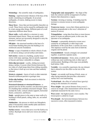 E A R T H Q U A K E G L O S S A R Y
Seismology—the scientific study of earthquakes.
Shaking—rapid horizontal vibration of the base of the
model, simulating an earthquake. In an actual
earthquake, of course, shaking occurs in many
directions.
Shear force—force that acts horizontally (laterally) on
a wall. These forces can be caused by earthquakes and
by wind, among other things. Different parts of a wall
experience different shear forces.
Shear walls—walls added to a structure to carry
horizontal (shear) forces. These are usually solid
elements, and are not necessarily designed to carry the
structure’s vertical load.
Sill plate—the structural member at the base of a
wood frame building that joins the building to its
reinforced concrete foundation.
Slump—a type of landslide in which a block of rock
or soil moves along a curved surface and rotates.
Soft stories—stories in a building, usually lower
stories with many openings, that are poorly supported
or braced, and hence vulnerable to collapse.
Stick-slip movement—a jerky, sliding movement
along a surface. It occurs when friction between the
two sides of a fault keeps them from sliding smoothly,
so that stress is built up over time and then suddenly
released.
Strata (s. stratum)—layers of rock or other materials
formed at different periods in geologic time.
Strike-slip faulting—fault movement in which the
fault is horizontal.
Structural elements or structural features—a
general term for all the essential, non-decorative parts
of a building that contribute structural strength. These
include the walls, vertical column supports, horizontal
beams, connectors, and braces.
Studs—upright pieces in the outer or inner walls of a
building to which panels, siding, laths, etc. are nailed
or bolted.
Subduction—the process in which one lithospheric
plate is forced down under another plate and drawn
back into the Earth’s mantle.
Surface waves—waves that move over the Earth at its
surface. Rayleigh waves and Love waves are surface
waves.
Topography (adj. topographic)—the shape of the
land; the contours and the arrangement of surface
features that characterize a region.
Torsion—twisting or turning. A building must be
resistant to extreme torsion to resist earthquake
damage.
Transverse waves—waves that vibrate particles in a
direction perpendicular to the wave’s direction of
motion (S waves).
Triangulation—using data from three or more known
points to locate an unknown point, in this case, the
epicenter of an earthquake.
Tsunami—a potentially destructive ocean wave
created by an earthquake or other large-scale
disturbance of the ocean floor; a seismic sea wave.
This Japanese word has the same form in both the
singular and the plural.
Unconsolidated—loosely arranged, not cemented
together, so particles separate easily.
Unreinforced masonry—brick, stone, or adobe walls
without any steel reinforcing rods or other type of
reinforcement. Buildings of this type were probably
built before 1940.
Variable—in a scientific experiment, the one element
that is altered to test the effect on the rest of the
system.
Veneer—an outside wall facing of brick, stone, or
other facing materials that provides a decorative
surface but is not load-bearing.
Vertical load—the effect of vertical force (gravity)
acting on the elements of a structure.
Wave height—the vertical distance from a wave’s
crest to its trough. (This measurement will be twice the
amplitude measured for the same wave.)
Wave crest—the highest point a wave reaches. The
lowest point is called its trough.
Wavelength—the horizontal distance between two
successive crests, often measured in meters.
A G U / F E M A 365 S E I S M I C S L E U T H S
 