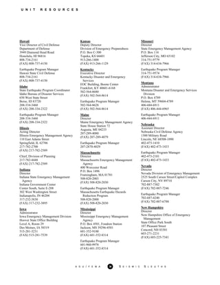 U N I T R E S O U R C E S
Hawaii
Vice Director of Civil Defense
Department of Defense
3949 Diamond Head Road
Honolulu, HI 96816
808-734-2161
(FAX) 808-737-4150
Earthquake Program Manager
Hawaii State Civil Defense
808-734-2161
(FAX) 808-737-4150
Idaho
State Earthquake Program Coordinator
Idaho Bureau of Disaster Services
650 West State Street
Boise, ID 83720
208-334-3460
(FAX) 208-334-2322
Earthquake Program Manager
208-334-3460
(FAX) 208-334-2322
Illinois
Acting Director
Illinois Emergency Management Agency
110 East Adams Street
Springfield, IL 62706
217-782-2700
(FAX) 217-782-2589
Chief, Division of Planning
217-782-4448
(FAX) 217-782-2589
Indiana
Director
Indiana State Emergency Management
Agency
Indiana Government Center
Center South, Suite E-208
302 West Washington Street
Indianapolis, IN 46204
317-232-3830
(FAX) 317-232-3895
Iowa
Administrator
Iowa Emergency Management Division
Hoover State Office Building
Level A, Room 29
Des Moines, IA 50319
515-281-3231
(FAX) 515-281-7539
Kansas
Deputy Director
Division of Emergency Preparedness
P.O. Box C-300
Topeka, KS 66601
913-266-1400
(FAX) 913-266-1129
Kentucky
Executive Director
Kentucky Disaster and Emergency
Services
EOC Building, Boone Center
Frankfort, KY 40601-6168
502-564-8680
(FAX) 502-564-8614
Earthquake Program Manager
502-564-8628
(FAX) 502-564-8614
Maine
Director
Maine Emergency Management Agency
State House Station 72
Augusta, ME 04233
207-289-4080
(FAX) 207-289-4079
Earthquake Program Manager
207-2870-4029
Massachusetts
Director
Massachusetts Emergency Management
Agency
400 Worcester Road
P.O. Box 1496
Framingham, MA 01701
508-820-2003
(FAX) 508-820-2030
Earthquake Program Manager
Massachusetts Earthquake Hazards
Reduction Program
508-820-2000
(FAX) 508-820-2030
Mississippi
Director
Mississippi Emergency Management
Agency
P.O. Box 4501, Fondren Station
Jackson, MS 39296-4501
601-352-9100
(FAX) 601-352-8314
Earthquake Program Manager
601-960-9978
(FAX) 601-352-8314
Missouri
Director
State Emergency Management Agency
P.O. Box 116
Jefferson City, MO 65102
314-751-9779
(FAX) 314-634-7966
Earthquake Program Manager
314-751-9574
(FAX) 314-634-7966
Montana
Administrator
Montana Disaster and Emergency Services
Division
P.O. Box 4789
Helena, MT 59604-4789
406-444-6911
(FAX) 406-444-6965
Earthquake Program Manager
406-444-6911
Nebraska
Assistant Director
Nebraska Civil Defense Agency
1300 Military Road
Lincoln, NE 68508-1090
402-473-1410
(FAX) 402-473-1433
Earthquake Program Manager
402-473-2101
(FAX) 402-473-1433
Nevada
Director
Nevada Division of Emergency Management
2525 South Carson Street/Capitol Complex
Carson City, NV 89710
702-887-7302
(FAX) 702-887-7246
Earthquake Program Manager
702-687-4240
(FAX) 702-887-6788
New Hampshire
Director
New Hampshire Office of Emergency
Management
State Office Park South
107 Pleasant Street
Concord, NH 03301
603-271-2231
(FAX) 603-225-7341
A G U / F E M A 34 S E I S M I C S L E U T H S
 