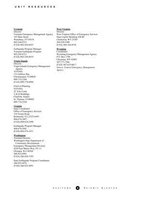 U N I T R E S O U R C E S
Vermont
Director
Vermont Emergency Management Agency
103 Main Street
Waterbury, VT 05676
802-244-8721
(FAX) 802-244-8655
Earthquake Program Manager
Vermont Earthquake Program
802-244-8721
(FAX) 802-244-8655
Virgin Islands
Director
Virgin Islands Emergency Management
Agency
VITEMA
131 Gallows Bay
Christiansted, VI 00820
809-733-2244
(FAX) 809-778-8980
Chief of Planning
VITEMA
2C Este Conte
A & Q Buildings
Charlotte Amalie
St. Thomas, VI 00802
809-774-2244
Virginia
State Coordinator
Office of Emergency Services
310 Turner Road
Richmond, VA 23225-6491
804-674-2497
(FAX) 804-674-2490
Earthquake Program Manager
804-674-2442
(FAX) 804-674-2431
Washington
Assistant Director
Washington State Department of
Community Development
Emergency Management Division
4220 East Martin Way, PT-11
Olympia, WA 98504
206-923-4901
(FAX) 206-438-7395
State Earthquake Program Coordinator
206-923-4976
(FAX) 206-923-4991
West Virginia
Director
West Virginia Office of Emergency Services
State Capitol Building, EB-80
Charleston, WV 25305
304-558-5380
(FAX) 304-344-4538
Wyoming
Coordinator
Wyoming Emergency Management Agency
P.O. Box 1709
Cheyenne, WY 82003
307-777-7566
(FAX) 307-635-6017
Source: Federal Emergency Management
Agency
A G U / F E M A 36 S E I S M I C S L E U T H S
 