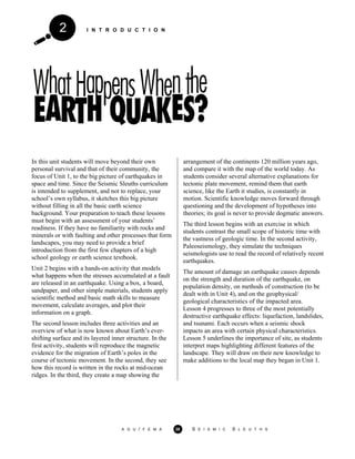 I N T R O D U C T I O N2
In this unit students will move beyond their own
personal survival and that of their community, the
focus of Unit 1, to the big picture of earthquakes in
space and time. Since the Seismic Sleuths curriculum
is intended to supplement, and not to replace, your
school’s own syllabus, it sketches this big picture
without filling in all the basic earth science
background. Your preparation to teach these lessons
must begin with an assessment of your students’
readiness. If they have no familiarity with rocks and
minerals or with faulting and other processes that form
landscapes, you may need to provide a brief
introduction from the first few chapters of a high
school geology or earth science textbook.
Unit 2 begins with a hands-on activity that models
what happens when the stresses accumulated at a fault
are released in an earthquake. Using a box, a board,
sandpaper, and other simple materials, students apply
scientific method and basic math skills to measure
movement, calculate averages, and plot their
information on a graph.
The second lesson includes three activities and an
overview of what is now known about Earth’s ever-
shifting surface and its layered inner structure. In the
first activity, students will reproduce the magnetic
evidence for the migration of Earth’s poles in the
course of tectonic movement. In the second, they see
how this record is written in the rocks at mid-ocean
ridges. In the third, they create a map showing the
arrangement of the continents 120 million years ago,
and compare it with the map of the world today. As
students consider several alternative explanations for
tectonic plate movement, remind them that earth
science, like the Earth it studies, is constantly in
motion. Scientific knowledge moves forward through
questioning and the development of hypotheses into
theories; its goal is never to provide dogmatic answers.
The third lesson begins with an exercise in which
students contrast the small scope of historic time with
the vastness of geologic time. In the second activity,
Paleoseismology, they simulate the techniques
seismologists use to read the record of relatively recent
earthquakes.
The amount of damage an earthquake causes depends
on the strength and duration of the earthquake, on
population density, on methods of construction (to be
dealt with in Unit 4), and on the geophysical/
geological characteristics of the impacted area.
Lesson 4 progresses to three of the most potentially
destructive earthquake effects: liquefaction, landslides,
and tsunami. Each occurs when a seismic shock
impacts an area with certain physical characteristics.
Lesson 5 underlines the importance of site, as students
interpret maps highlighting different features of the
landscape. They will draw on their new knowledge to
make additions to the local map they began in Unit 1.
A G U / F E M A 38 S E I S M I C S L E U T H S
 