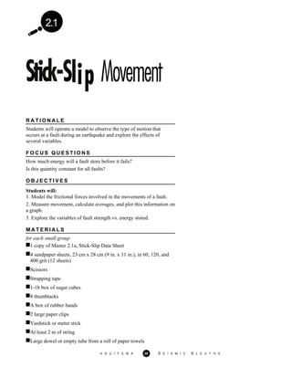 2.1
R A T I O N A L E
Students will operate a model to observe the type of motion that
occurs at a fault during an earthquake and explore the effects of
several variables.
F O C U S Q U E S T I O N S
How much energy will a fault store before it fails?
Is this quantity constant for all faults?
O B J E C T I V E S
Students will:
1. Model the frictional forces involved in the movements of a fault.
2. Measure movement, calculate averages, and plot this information on
a graph.
3. Explore the variables of fault strength vs. energy stored.
M A T E R I A L S
for each small group
1 copy of Master 2.1a, Stick-Slip Data Sheet
4 sandpaper sheets, 23 cm x 28 cm (9 in. x 11 in.), in 60, 120, and
400 grit (12 sheets)
Scissors
Strapping tape
1-1b box of sugar cubes
8 thumbtacks
A box of rubber bands
2 large paper clips
Yardstick or meter stick
At least 2 m of string
Large dowel or empty tube from a roll of paper towels
A G U / F E M A 39 S E I S M I C S L E U T H S
 