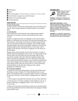 VOCABULARY
Fault: a break or frac-
ture in Earth’s crust
along which movement
has taken place.
Friction: mechanical resistance to
the motion of objects or bodies that
touch.
Stick-slip movement: a jerky,
sliding movement along a surface. It
occurs when friction between the two
sides of a fault keeps them from
sliding smoothly, so that stress is
built up over time and then suddenly
released.
Variable: in a scientific experiment,
the one element that is altered to test
the effect on the rest of the system.
Marking pen
Scales
Pine board, approx. 2.5 cm x 30 cm x 1.8 m (1 in. x 12 in. x 6 ft.)
Several books to support one end of the board
Protractor for measuring angles
1 brick (optional)
PROCEDURE
Teacher Preparation
To assure success, construct the model ahead of time and rehearse the
activity. Then arrange materials for student models in a convenient
place.
A. Introduction
Elicit a definition of fault from the class, supplementing students’
information as necessary until the essential elements have been
covered.
Explain to students that when an earthquake occurs and movement
begins on a fault plane, the movement will not proceed smoothly away
from the focus. Any change in the amount of friction along the fault
will cause the fault movement to be irregular. This includes changes
along the length of the fault and with depth, changes in rock type and
strength along the fault, and natural barriers to movement, such as
changes in the direction of the fault or roughness over the surface of
the fault plane.
Rupture along a fault typically occurs by fits and starts, in a type of
sporadic motion that geologists call stick-slip. As energy builds up, the
rock on either side of the fault will store the energy until its force
exceeds the strength of the fault. When the residual strength of the
fault is exceeded, an earthquake will occur. Movement on the fault
will continue until the failure reaches an area where the strength of the
rock is great enough to prevent further rupture. In this manner, some
of the energy stored in the rock, but not all of it, will be released by
frictional heating on the fault, the crushing of rock, and the
propagation of earthquake waves.
B. Lesson Development
1. Divide the class into working groups of at least four students each.
Distribute one copy of Master 2.1a, Stick-Slip Data Sheet, to each
group. Tell students that they are going to model a process, record data
for each trial, and then vary the process, changing only one variable at
a time.
2. Allow groups to assemble their materials, then give these directions:
a. Fold each piece of 120-grit sandpaper in half lengthwise and cut, to
produce eight strips of sandpaper, each 11.5 cm x 28 cm (4.5 in. x
11 in.) in size.
b. Wrap one of the strips around the box and secure it around the sides
(not the top and bottom) with two rubber bands. (See diagram.) Weigh
and record box mass.
A G U / F E M A 40 S E I S M I C S L E U T H S
 