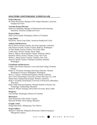 A G U / F E M A iii S E I S M I C S L E U T H S
AGU/FEMA EARTHQUAKE CURRICULUM
Project Director:
M. Frank Watt Ireton, Manager of Pre-college Education, American
Geophysical Union
Associate Project Director:
Karen Lee Spaulding, Manager of Professional and Continuing
Education, American Geophysical Union
Project Editor:
Mary Liston Liepold, Washington, District of Columbia
Copy Editor:
Pam Knox, Senior Copy Editor, American Geophysical Union
Authors and Reviewers:
Roy Q. Beven, Science Teacher, San Juan Capistrano, California
Jane Nelson Crowder, Science Teacher, Bellevue, Washington
Jo Ellen Dodds, Science Teacher, Twin Falls, Idaho
Lynda Vance, Science Teacher, Boise, Idaho
James F. Marran, Social Studies Teacher, Wilmette, Illinois
Ronald H. Morse, Science Teacher, Cicero, New York
Walter L. Sharp, Science Teacher, Camillus, New York
James D. Sproull, Science Teaching Consultant, Kirkland,
Washington
Consultants and Reviewers:
Charles Ault, Science Educator, Lewis and Clark College, Portland,
Oregon
Robert A. Christman, Geologist and Science Educator, Western
Washington University, Bellingham, Washington
Henry J. Lagorio, Architectural Engineer, Orinda, California
Sue J. Nava, Seismologist, University of Utah, Salt Lake City, Utah
Martin Stout, Engineering Geologist, Whittier, California
Keith A. Sverdrup, Seismologist, University of Wisconsin, Milwaukee,
Wisconsin
Diana Todd, Structural Engineer, National Institute of Science and
Technology, Gaithersburg, Maryland
Monte D. Wilson, Geologist, Boise State University, Boise, Idaho
Design by:
Auras Design, Washington, District of Columbia
Illustrators:
Susie Duckworth, Falls Church, Virginia
Max Karl Winkler, Silver Spring, Maryland
Graphic Artist:
Gregg Sekscienski, Albuquerque, New Mexico
Project Officer:
Marilyn P. MacCabe, Mitigation Directorate, Federal Emergency
Management Agency
 