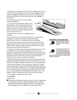 c. Tape the seven remaining strips of 120-grit sandpaper into one long
strip. (Be sure to use tape only on the back of the sandpaper.) Now
attach the sandpaper lengthwise down the center of the pine board,
using two thumbtacks at each end and being sure the sandpaper is
drawn tight.
d. Attach one paper clip to one of the rubber
bands around the box.
e. Tie one end of the string onto another paper
clip and place a mark on the string about 1 cm
from the clip. Use one rubber band to join the
paper clip on the box with the paper clip on the
string. Tie the free end of the string around the
dowel or paper towel roll.
f. Tape the meter stick onto the sandpaper strip on
the board.
TEACHING CLUES AND CUES
This part of the activity
requires a very steady
hand.
Controlling the tension
on the string works best
if the string is rolled onto
the dowel until the dowel
g. Position the box at one end of the board so it is centered on the
sandpaper. Use books to raise the other end of the board
approximately 10 cm (4 in.). Measure and record the height.
h. Gently roll the string onto the dowel until the string lifts off the
paper and becomes taut. Note the location of the mark on the string
relative to the meter stick. Take care to keep the dowel in the same
position during rolling and measurement.
i. Continue to roll the string onto the dowel until the box moves. The
box should move with a quick, jumping motion. Record the new
location of the mark on the string (the distance the box moved) on the
data table. Continue rolling up the string and recording jump distance
until the box hits the meter stick. The meter stick can be pulled
upwards to allow the box to continue to be pulled.
j. Subtract the beginning measurement from the ending measurement
or add up the jump measurements to find out how far the box moved.
Divide by the number of jumps to calculate an average jump distance.
3. Instruct other students in the same group to change one variable,
repeat the procedure, and average the distance of the jumps. Students
may vary the model by adding one or more rubber bands, adding more
books to change the angle of the board, substituting the brick for the
box, or using sandpaper of a different grit. If time allows, give every
student a chance to operate the model with each of the variations.
4. Ask students to complete their data sheets.
C. Conclusion
Ask the class:
rests on the books and is against the
edge of the board.
What might the different variables represent in terms of earthquakes
and landscape conditions? (Number of rubber bands—different
amounts of energy released; angle of the board—steepness of the
fault; sandpaper grit size—differences in the amount of force
A G U / F E M A 41 S E I S M I C S L E U T H S
 