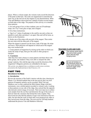 places. When a volcano erupts, the volcanic rocks record the direction
of the poles at that time. The rocks are magnetized in somewhat the
same way as the nail was by the magnet in your demonstration. What
Vine and Matthews discovered was a pattern of polar reversal stripes
on both sides of the ridge. The purpose of this activity is to simulate
those patterns.
3. For each group of two or three students, pass out 20 audiotape
strips, one 3 by 5 card, glue or tape, and a magnet.
4. Give these instructions:
a. Tape 6 or 7 strips of audiotape to the card by one end, so they are
parallel to each other and about 1 cm apart. One end will be loose, as
shown on the illustration.
b. Stroke one of the strips with one pole of the magnet. Then stroke
the next strip with the other pole of the magnet.
When the magnet is passed over the loose, ends of the tape, the strips
will move. Their direction will depend on which end of the magnet
they were stroked with.
TEACHING CLUES AND CUES
This activity works best if
the card is held upside
down with the tape
hanging down.
c. Create patterns of magnetism by mixing up the order in which you
stroke the strips of tape, then give the cards to other groups to
interpret.
C. Conclusion
After they have had a chance to create patterns and share them with
other groups, ask students if they were able to interpret the other
groups’ patterns. How did the tape strips record the direction of the
magnetism? (Magnetic particles are embedded in the tape.)
This activity was adapted from a workshop on earth science activities
presented at the Exploratorium in San Francisco, CA.
Be sure all strokes on
the individual strips are
in the some direction. Do
not touch again when
testing polarity.
PART TWO
RECORDS IN THE ROCK
A. Introduction
Review the structure of the Earth’s interior with the class, drawing on
Master 2.2a. Remind students that in the last activity they saw how
patterns of magnetic polarity can be recorded. What Vine and
Matthews saw, as they explored the Mid-Atlantic Ridge with their
instruments, was a similar pattern recorded in volcanic rocks. Looking
at these patterns on one side of the ridge, they noticed that the opposite
side showed a mirror image of reversals. Their next step was to collect
rock samples from the sea floor and determine the age of the rocks, to
find out when the volcanoes that formed the rocks erupted. They
discovered not only that the patterns of ages were mirrored on the two
sides, but also that the rocks on both sides were progressively older as
they moved away from the ridge. The next activity will help students
understand the process Vine and Matthews followed.
A G U / F E M A 48 S E I S M I C S L E U T H S
 