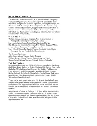 A G U / F E M A iv S E I S M I C S L E U T H S
ACKNOWLEDGMENTS
The American Geophysical Union (AGU) and the Federal Emergency
Management Agency (FEMA) acknowledge with gratitude the many
individuals who provided technical experience, teaching knowledge, and
classrooms for field testing in the development of this project. Along
with the authors and consultants, they provided continuous feedback in
the development of these materials. Without the assistance of these
individuals and the students who participated in the field test this volume
would not have been possible.
Technical Reviewers:
William Chavez, Geological Engineer, New Mexico Institute of
Mining and Technology, Socorro, New Mexico
Lucy Jones, Seismologist, United States Geological Survey
David Love, Environmental Geologist, New Mexico Bureau of Mines
and Mineral Resources, Socorro, New Mexico
Mary Ellen Williams, Earthquake Program Specialist, United States
Geological Survey, Woods Hole, Massachusetts
Curriculum Reviewers:
Allen Bone, Science Teacher, Butte, Montana
William Krayer, Science Teacher, Gaithersburg, Maryland
Sharon Stroud, Science Teacher, Colorado Springs, Colorado
Field Test Teachers:
Roger Alsup, Jim Anderson, Richard Arrington, Joann Ball, Allen Bone,
Gail Chaid, Linda Dudley, Jo Dodds, Elizabeth Ellis, George Foley, John
Gallagher, Melody Green, Paul Grogger, Kay Kidder, Paul Jamerson,
Larry Madden, Lloyd Magnuson, Gay Ann Masolo, Sue Ayn Moore,
Becky Orahood, Doyle Orrell, Nancy Sallee, Sandy Shutey, Jack Staker,
Ann Sullivan, Edith Thurman, Maris Ward, Leslie Wehner, Ronald
Wieland, and Walt Woolbaugh.
Teachers who participated in the two 1994 Seismic Sleuths Leadership
Institutes also conducted field testing and review of the lessons during
the institutes. The suggestions and additions by the initial field test and
institute teacher participants have contributed to a stronger curriculum
package.
A special note of thanks to Katharyn E. K. Ross, whose comprehensive
Fourth Edition of Earthquake Education Materials for Grades K - 12
contributed greatly to the unit resource lists in this package, and to Sean
Cox, teacher, Salem High School, New Hampshire, who provided the
appendix to Unit Six.
 