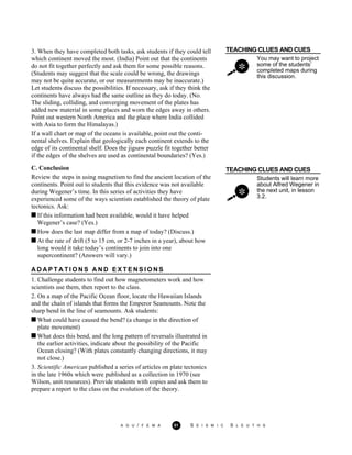 TEACHING CLUES AND CUES
You may want to project
some of the students’
completed maps during
this discussion.
3. When they have completed both tasks, ask students if they could tell
which continent moved the most. (India) Point out that the continents
do not fit together perfectly and ask them for some possible reasons.
(Students may suggest that the scale could be wrong, the drawings
may not be quite accurate, or our measurements may be inaccurate.)
Let students discuss the possibilities. If necessary, ask if they think the
continents have always had the same outline as they do today. (No.
The sliding, colliding, and converging movement of the plates has
added new material in some places and worn the edges away in others.
Point out western North America and the place where India collided
with Asia to form the Himalayas.)
If a wall chart or map of the oceans is available, point out the conti-
nental shelves. Explain that geologically each continent extends to the
edge of its continental shelf. Does the jigsaw puzzle fit together better
if the edges of the shelves are used as continental boundaries? (Yes.)
TEACHING CLUES AND CUESC. Conclusion
Review the steps in using magnetism to find the ancient location of the
continents. Point out to students that this evidence was not available
during Wegener’s time. In this series of activities they have
experienced some of the ways scientists established the theory of plate
tectonics. Ask:
Students will learn more
about Alfred Wegener in
the next unit, in lesson
3.2.
If this information had been available, would it have helped
Wegener’s case? (Yes.)
How does the last map differ from a map of today? (Discuss.)
At the rate of drift (5 to 15 cm, or 2-7 inches in a year), about how
long would it take today’s continents to join into one
supercontinent? (Answers will vary.)
A D A P T A T I O N S A N D E X T E N S I O N S
1. Challenge students to find out how magnetometers work and how
scientists use them, then report to the class.
2. On a map of the Pacific Ocean floor, locate the Hawaiian Islands
and the chain of islands that forms the Emperor Seamounts. Note the
sharp bend in the line of seamounts. Ask students:
What could have caused the bend? (a change in the direction of
plate movement)
What does this bend, and the long pattern of reversals illustrated in
the earlier activities, indicate about the possibility of the Pacific
Ocean closing? (With plates constantly changing directions, it may
not close.)
3. Scientific American published a series of articles on plate tectonics
in the late 1960s which were published as a collection in 1970 (see
Wilson, unit resources). Provide students with copies and ask them to
prepare a report to the class on the evolution of the theory.
A G U / F E M A 51 S E I S M I C S L E U T H S
 