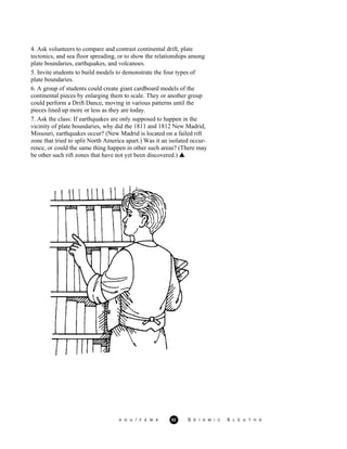 4. Ask volunteers to compare and contrast continental drift, plate
tectonics, and sea floor spreading, or to show the relationships among
plate boundaries, earthquakes, and volcanoes.
A G U / F E M A 52 S E I S M I C S L E U T H S
5. Invite students to build models to demonstrate the four types of
plate boundaries.
6. A group of students could create giant cardboard models of the
continental pieces by enlarging them to scale. They or another group
could perform a Drift Dance, moving in various patterns until the
pieces lined up more or less as they are today.
7. Ask the class: If earthquakes are only supposed to happen in the
vicinity of plate boundaries, why did the 1811 and 1812 New Madrid,
Missouri, earthquakes occur? (New Madrid is located on a failed rift
zone that tried to split North America apart.) Was it an isolated occur-
rence, or could the same thing happen in other such areas? (There may
be other such rift zones that have not yet been discovered.)
 