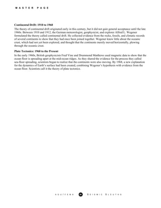 M A S T E R P A G E
Continental Drift: 1910 to 1960
The theory of continental drift originated early in this century, but it did not gain general acceptance until the late
1960s. Between 1910 and 1912, the German meteorologist, geophysicist, and explorer Alfred L. Wegener
formulated the theory called continental drift. He collected evidence from the rocks, fossils, and climatic records
of several continents to show that they had once been joined together. Wegener knew little about the oceanic
crust, which had not yet been explored, and thought that the continents merely moved horizontally, plowing
through the oceanic crust.
Plate Tectonics: 1960 to the Present
In the early 1960s, British geophysicists Fred Vine and Drummond Matthews used magnetic data to show that the
ocean floor is spreading apart at the mid-ocean ridges. As they shared the evidence for the process they called
sea-floor spreading, scientists began to realize that the continents were also moving. By 1968, a new explanation
for the dynamics of Earth’s surface had been created, combining Wegener’s hypothesis with evidence from the
ocean floor. Scientists call it the theory of plate tectonics.
A G U / F E M A 56 S E I S M I C S L E U T H S
 