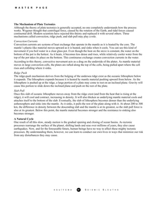 M A S T E R P A G E
The Mechanism of Plate Tectonics
Although the theory of plate tectonics is generally accepted, no one completely understands how the process
works. Wegener thought that centrifugal force, caused by the rotation of the Earth, and tidal forces caused
continental drift. Modern scientists have rejected this theory and replaced it with several others. Three
mechanisms called convection, ridge push, and slab pull may play a role.
Convection Currents
Convection currents are systems of heat exchange that operate in the mantle as it is heated by the core. The
mantle’s plastic-like material moves upward as it is heated, and sinks when it cools. You can see this kind of
movement if you boil water in a clear glass pot. Even though the heat on the stove is constant, the water on the
bottom of the pot is the hottest. As it heats, it becomes less dense and rises, while relatively cooler water from the
top of the pot takes its place on the bottom. This continuous exchange creates convection currents in the water.
According to this theory, convective movement acts as a drag on the underside of the plates. As mantle material
moves in large convection cells, the plates are rafted along the top of the cells, being pulled apart where the cell
rises and colliding where it sinks.
Ridge Push
The ridge-push mechanism derives from the bulging of the undersea ridge crest as the oceanic lithosphere below
it expands. The lithosphere expands because it is heated by mantle material pushing upward from below. As the
lithosphere is pushed up at the ridge, a large portion of a plate may come to rest on an inclined plane. Gravity will
cause this portion to slide down the inclined plane and push on the rest of the plate.
Slab Pull
Once this slab of oceanic lithosphere moves away from the ridge crest (and from the heat that is rising at the
ridge), it will cool and contract, increasing in density. It will also thicken as underlying mantle material cools and
attaches itself to the bottom of the slab. Eventually, the slab of lithosphere becomes denser than the underlying
asthenosphere and sinks into the mantle. As it sinks, it pulls the rest of the plate along with it. At about 200 to 300
km, the difference in density between the descending slab and the mantle is at its greatest, so the slab pull force is
also at its greatest. Below this point, the mantle material becomes stronger and the resistance to sinking also
becomes stronger.
A Natural Cycle
One result of all this slow, steady motion is the gradual opening and closing of ocean basins. As tectonic
processes rearrange the surface of the planet, shifting lands and seas over millions of years, they also cause
earthquakes. Now, and for the foreseeable future, human beings have no way to affect these mighty tectonic
processes. By understanding them, however, we can learn to conduct our own lives in ways that minimize our risk
from any disturbances they may cause.
A G U / F E M A 57 S E I S M I C S L E U T H S
 